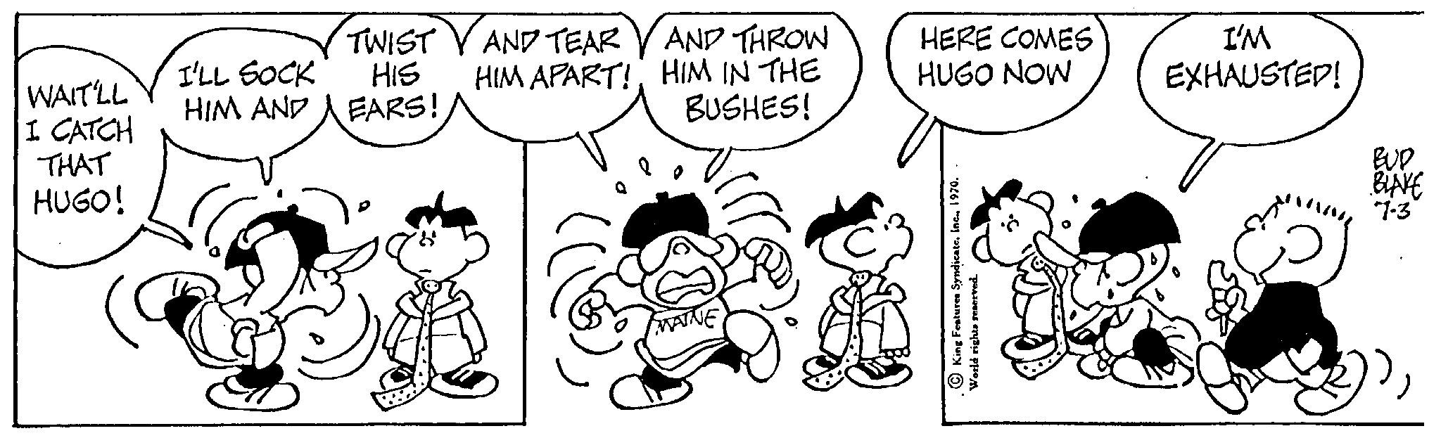 Organism OCR: WAIT'LL I CATCH THAT HUGO! I'LL SOCK HIM AND TWIST HIS EARS! B AND TEAR AND THROW HIM APART!HIM IN THE BUSHES! HERE COMES HUGO NOW { King Features Syndicate. World rights reserved. I'M EXHAUSTED! BUD BLAKE 7-3 WAIT'LL I CATCH THAT HUGO ! I'LL SOCK HIM AND TWIST HIS EARS ! B AND TEAR AND THROW HIM APART !HIM IN THE BUSHES ! HERE COMES HUGO NOW { King Features Syndicate . World rights reserved . I'M EXHAUSTED ! BUD BLAKE 7-3