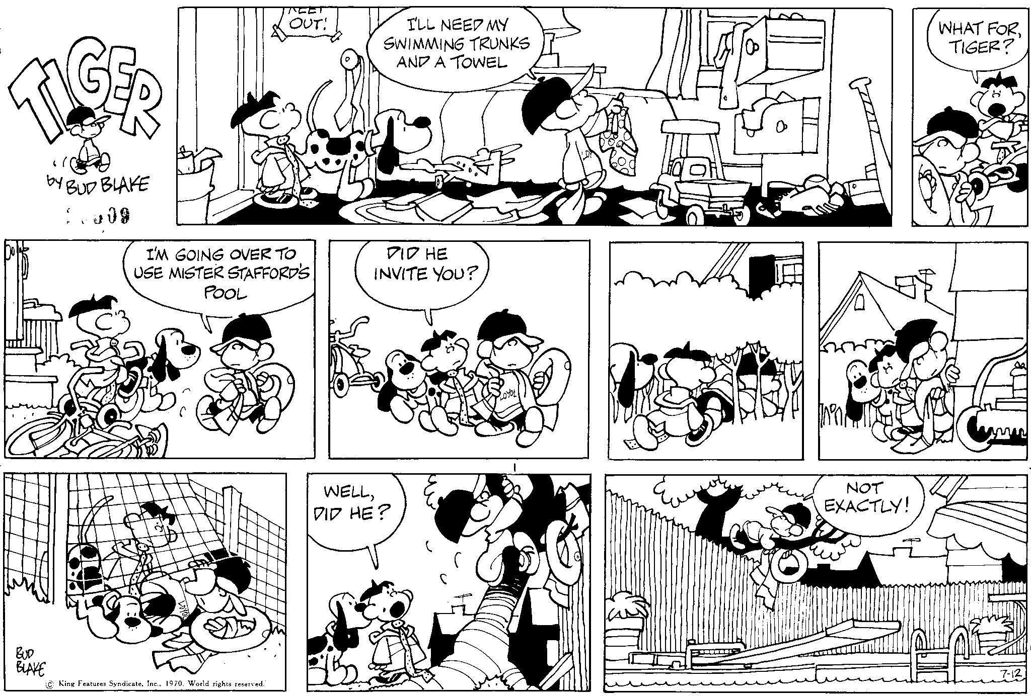Art OCR: TIGER by BUD BLAKE BUD BLAKE S 09 ? TEET King Features Syndicate1970. World rights reserved. OUT! I'M GOING OVER TO USE MISTER STAFFORD'S POOL I'LL NEED MY SWIMMING TRUNKS AND A TOWEL DID HE INVITE YOU? WELLDID HE? NOT EXACTLY! WHAT FORTIGER? TIGER by BUD BLAKE BUD BLAKE S 09 ? TEET King Features Syndicate1970. World rights reserved . OUT ! I'M GOING OVER TO USE MISTER STAFFORD'S POOL I'LL NEED MY SWIMMING TRUNKS AND A TOWEL DID HE INVITE YOU ? WELLDID HE ? NOT EXACTLY ! WHAT FORTIGER ?