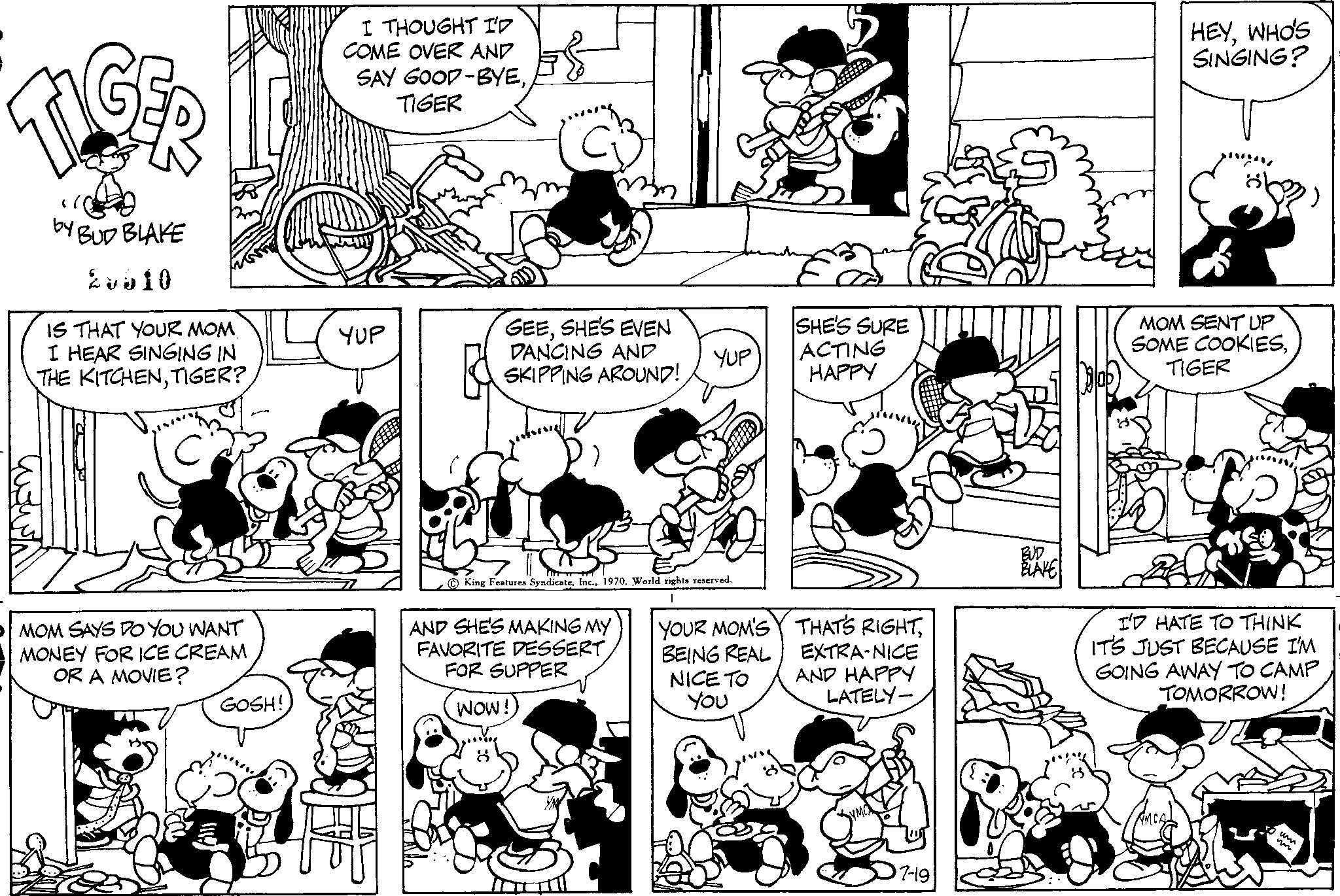 Jaw OCR: TIIGER by YBUD BLAKE 2610 IS THAT YOUR MOM I HEAR SINGING IN THE KITCHENTIGER? MOM SAYS DO YOU WANT MONEY FOR ICE CREAM OR A MOVIE? GOSH! I THOUGHT I'D COME OVER AND SAY GOOD-BYETIGER YUP E$ m GEESHE'S EVEN DANCING AND SKIPPING AROUND! AND SHE'S MAKING MY FAVORITE DESSERT FOR SUPPER Wow! YUP King Features Syndicate1970. World rights reserved. YOUR MOM'S BEING REAL NICE TO You SHE'S SURE ACTING HAPPY THAT'S RIGHTEXTRA-NICE AND HAPPY LATELY- 7-19 HEYWHO'S SINGING? MOM SENT UP SOME COOKIESTIGER I'D HATE TO THINK IT'S JUST BECAUSE I'M GOING AWAY TO CAMP TOMORROW! TIIGER by YBUD BLAKE 2610 IS THAT YOUR MOM I HEAR SINGING IN THE KITCHENTIGER ? MOM SAYS DO YOU WANT MONEY FOR ICE CREAM OR A MOVIE ? GOSH ! I THOUGHT I'D COME OVER AND SAY GOOD - BYETIGER YUP E $ m GEESHE'S EVEN DANCING AND SKIPPING AROUND ! AND SHE'S MAKING MY FAVORITE DESSERT FOR SUPPER Wow ! YUP King Features Syndicate1970. World rights reserved . YOUR MOM'S BEING REAL NICE TO You SHE'S SURE ACTING HAPPY THAT'S RIGHTEXTRA - NICE AND HAPPY LATELY 7-19 HEYWHO'S SINGING ? MOM SENT UP SOME COOKIESTIGER I'D HATE TO THINK IT'S JUST BECAUSE I'M GOING AWAY TO CAMP TOMORROW !