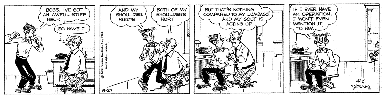 Comic book OCR: BOSSI'VE GOT AN AWFUL STIFF AND MY SHOULDER HURTS BOTH OF MY SHOULDERS HURT BUT THAT'S NOTHING COMPARED TO MY LUMBAGO! AND MY GOUT IS AC?ING UP IF I EVER HAVE AN OPERATIONI WON'T EVEN MENTION IT TO HIM NECK SO HAVE I 8-27 © Kine Fetures Syndicate1970. BOSSI'VE GOT AN AWFUL STIFF AND MY SHOULDER HURTS BOTH OF MY SHOULDERS HURT BUT THAT'S NOTHING COMPARED TO MY LUMBAGO! AND MY GOUT IS AC?ING UP IF I EVER HAVE AN OPERATIONI WON'T EVEN MENTION IT TO HIM NECK SO HAVE I 8-27 © Kine Fetures Syndicate