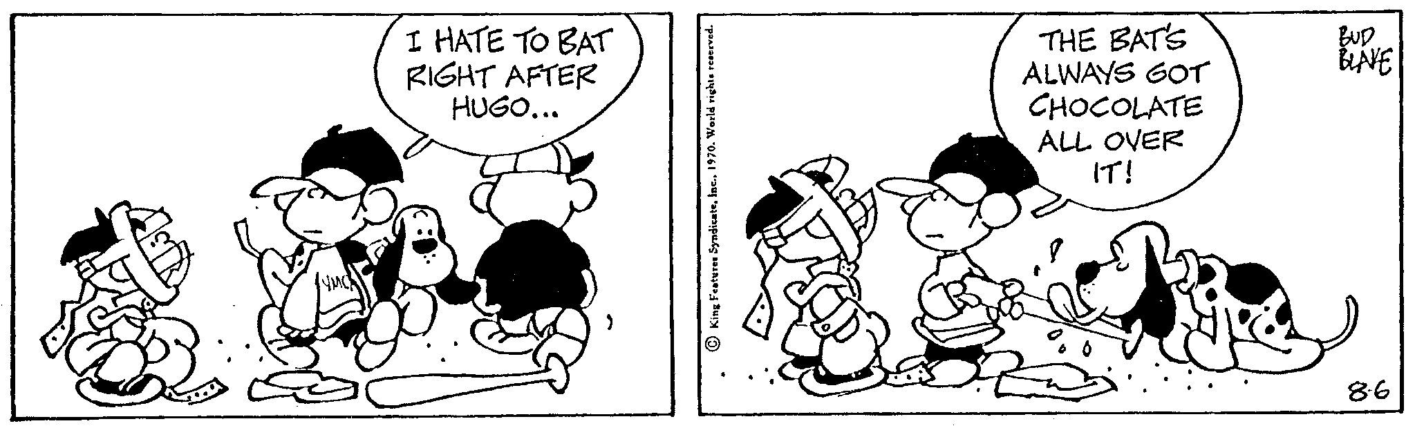 Rectangle OCR: I HATE TO BAT RIGHT AFTER HUGO... THE BAT'S ALWAYS GOT CHOCOLATE ALL OVER IT! BUD BLAVE 86 I HATE TO BAT RIGHT AFTER HUGO ... THE BAT'S ALWAYS GOT CHOCOLATE ALL OVER IT ! BUD BLAVE 86
