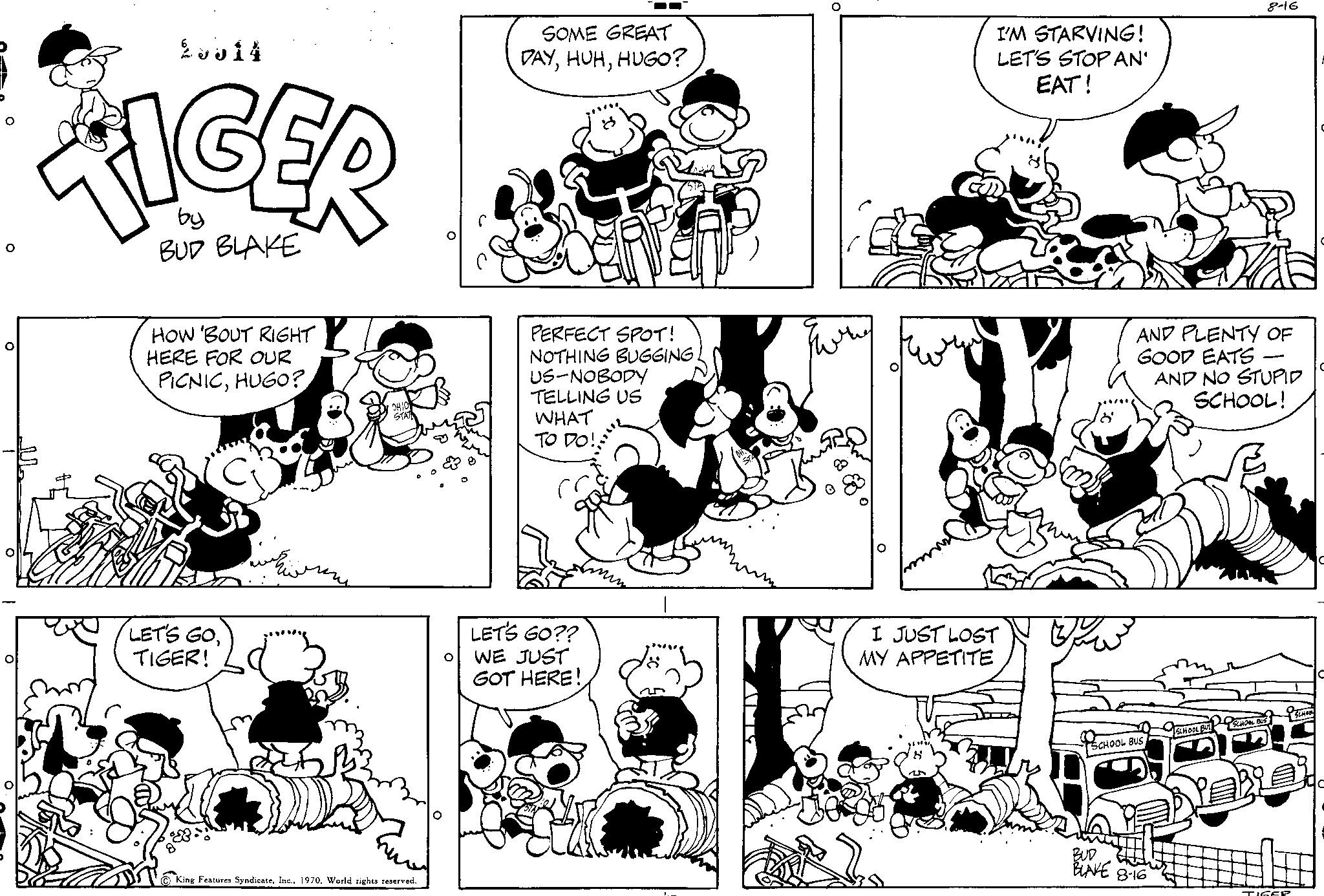 Organism OCR: 2014 by BUD BLAKE HOW 'BOUT RIGHT HERE FOR OUR PICNICHUGO? LET'S GOTIGER! Features SyndicateWorld rights reserved. SOME GREAT DAYHUGO? PERFECT SPOT! NOTHING BUGGING. US-NOBODY TELLING US WHAT TO DO! LET'S GO?? WE JUST GOT HERE! I'M STARVING! LET'S STOP AN' EAT! I JUST LOST MY APPETITE SCHOOL! 8-16 AND PLENTY OF GOOD EATS - AND NO STUPID SCHOOL! BUD ELL BLAKE 8-16 2014 by BUD BLAKE HOW ' BOUT RIGHT HERE FOR OUR PICNICHUGO ? LET'S GOTIGER ! Features SyndicateWorld rights reserved . SOME GREAT DAYHUGO ? PERFECT SPOT ! NOTHING BUGGING . US - NOBODY TELLING US WHAT TO DO ! LET'S GO ?? WE JUST GOT HERE ! I'M STARVING ! LET'S STOP AN ' EAT ! I JUST LOST MY APPETITE SCHOOL ! 8-16 AND PLENTY OF GOOD EATS - AND NO STUPID SCHOOL ! BUD ELL BLAKE 8-16