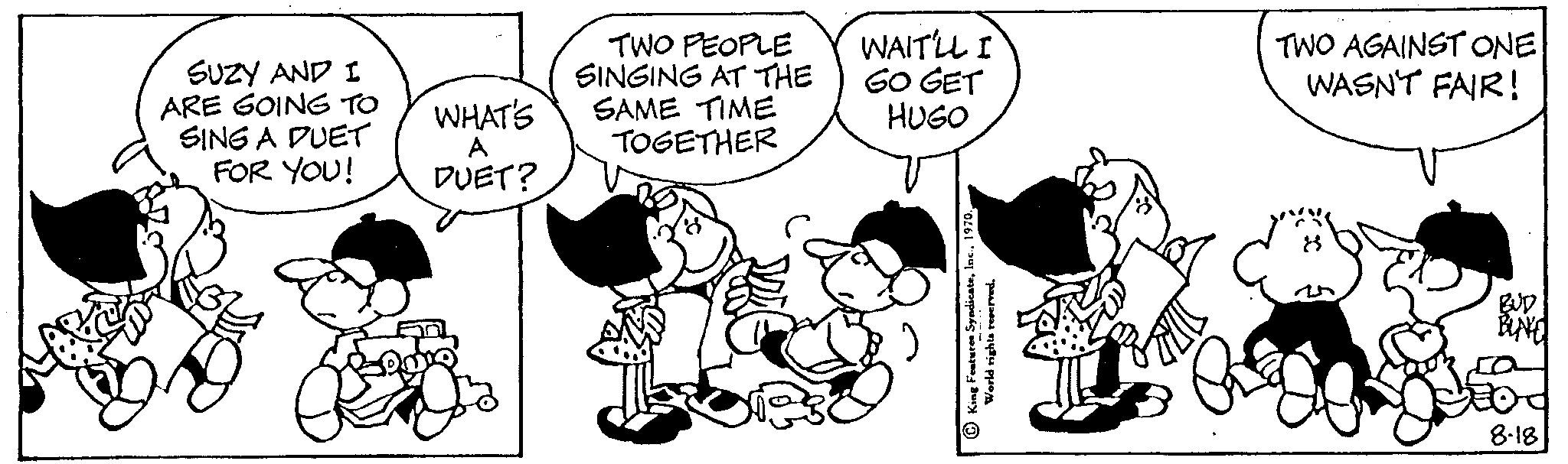 Font OCR: SUZY AND I ARE GOING TO SING A DUET FOR YOU! WHAT'S A DUET? TWO PEOPLE SINGING AT THE SAME TIME TOGETHER WAIT'LL I GO GET HUGO TWO AGAINST ONE WASN'T FAIR! BUD BUNE 8-18 SUZY AND I ARE GOING TO SING A DUET FOR YOU ! WHAT'S A DUET ? TWO PEOPLE SINGING AT THE SAME TIME TOGETHER WAIT'LL I GO GET HUGO TWO AGAINST ONE WASN'T FAIR ! BUD BUNE 8-18