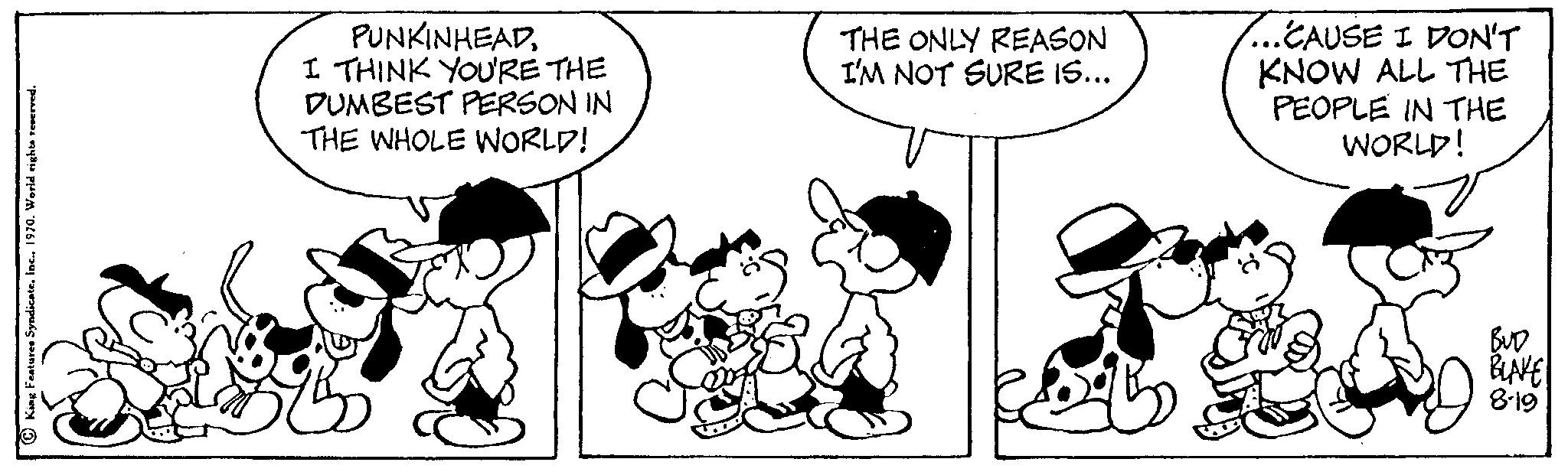 Style OCR: PUNKINHEADI THINK YOU'RE THE DUMBEST PERSON IN THE WHOLE WORLD! THE ONLY REASON I'M NOT SURE IS... ..CAUSE I DON'T KNOW ALL THE PEOPLE IN THE WORLD! BUD BLAKE 8-19 PUNKINHEADI THINK YOU'RE THE DUMBEST PERSON IN THE WHOLE WORLD ! THE ONLY REASON I'M NOT SURE IS ... ..CAUSE I DON'T KNOW ALL THE PEOPLE IN THE WORLD ! BUD BLAKE 8-19