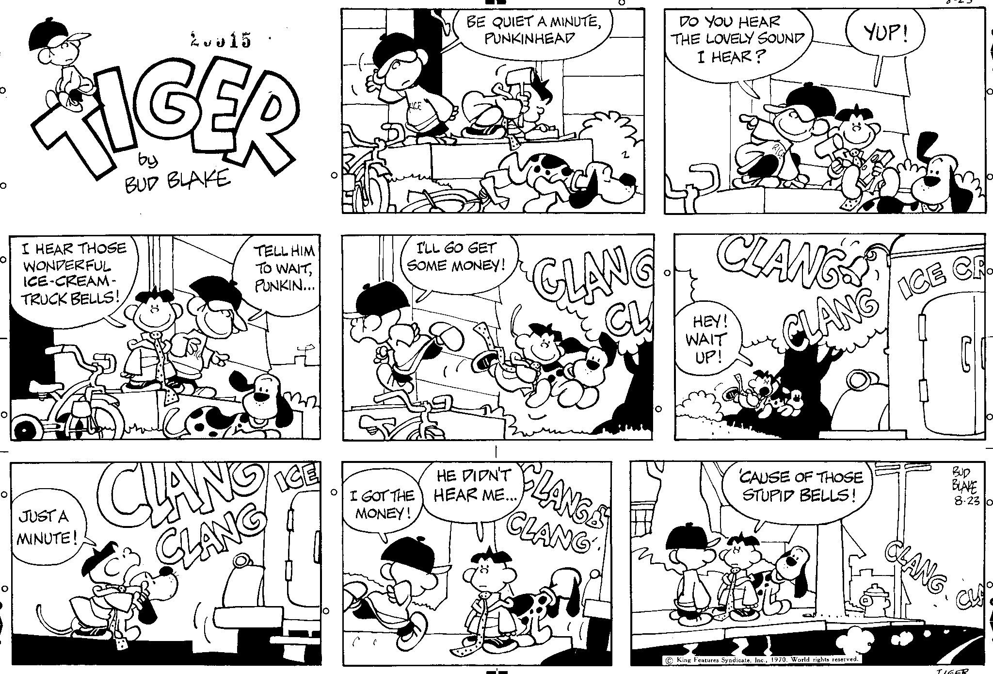 Art OCR: O 2015 FIGER by BUD BLAKE HEAR THOSE WONDERFUL ICE-CREAM- TRUCK BELLS! JUST A MINUTE! TELL HIM TO WAITPUNKIN... CLANO CLANG BE QUIET A MINUTEPUNKINHEAD I'LL GO GET SOME MONEY! HE DIDN'T I GOT THE HEAR ME...MONEY! GLANG CL CLANGS CLANG DO YOU HEAR THE LOVELY SOUND I HEAR? CLANG HEY! WAIT UP! YUP! LANG/ICE CA 'CAUSE OF THOSE STUPID BELLS! King Features SyndicateWorld rights reserved. ?? BUD BLAKE 8-23 o CU TIGER O 2015 FIGER by BUD BLAKE HEAR THOSE WONDERFUL ICE - CREAM TRUCK BELLS ! JUST A MINUTE ! TELL HIM TO WAITPUNKIN ... CLANO CLANG BE QUIET A MINUTEPUNKINHEAD I'LL GO GET SOME MONEY ! HE DIDN'T I GOT THE HEAR ME ...MONEY ! GLANG CL CLANGS CLANG DO YOU HEAR THE LOVELY SOUND I HEAR ? CLANG HEY ! WAIT UP ! YUP ! LANG / ICE CA ' CAUSE OF THOSE STUPID BELLS ! King Features SyndicateWorld rights reserved . ?? BUD BLAKE 8-23 o CU TIGER