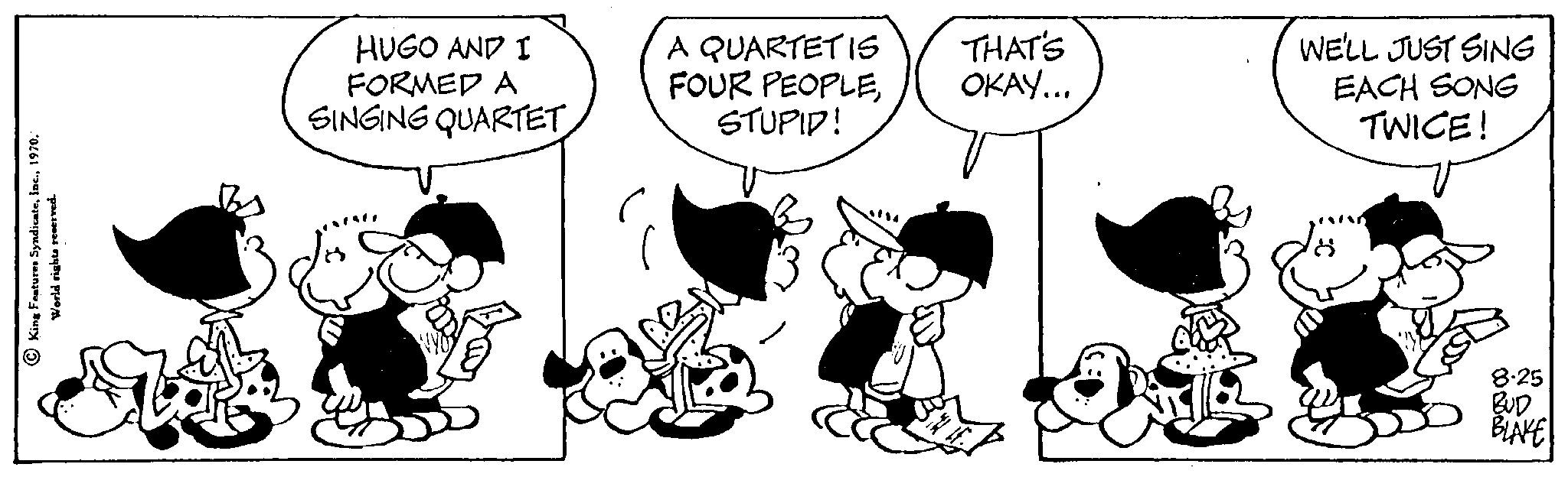 Happy OCR: King Features Syndicate1970. World rights reserved. HUGO AND I FORMED A SINGING QUARTET A QUARTET IS FOUR PEOPLESTUPID! THAT'S OKAY... WE'LL JUST SING EACH SONG TWICE! 8.25 BUD BLAKE King Features Syndicate1970 . World rights reserved . HUGO AND I FORMED A SINGING QUARTET A QUARTET IS FOUR PEOPLESTUPID ! THAT'S OKAY ... WE'LL JUST SING EACH SONG TWICE ! 8.25 BUD BLAKE