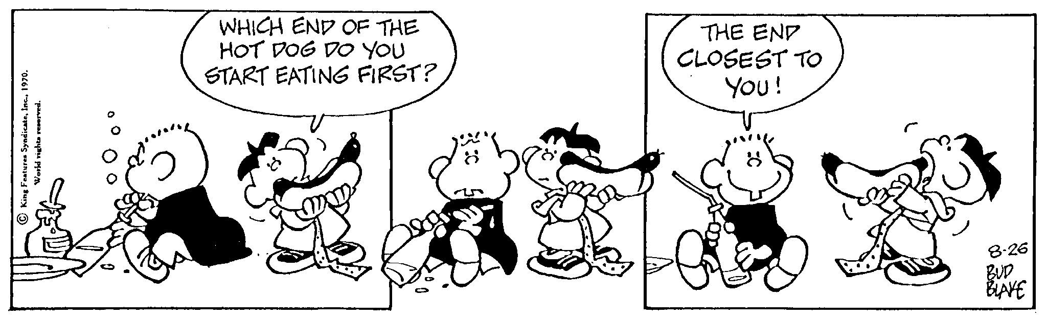 Snout OCR: King Features SyndicateVorld rights reserved. WHICH END OF THE HOT DOG DO YOU START EATING FIRST? THE END CLOSEST TO YOU! 8.26 BUD BLAKE King Features SyndicateVorld rights reserved . WHICH END OF THE HOT DOG DO YOU START EATING FIRST ? THE END CLOSEST TO YOU ! 8.26 BUD BLAKE