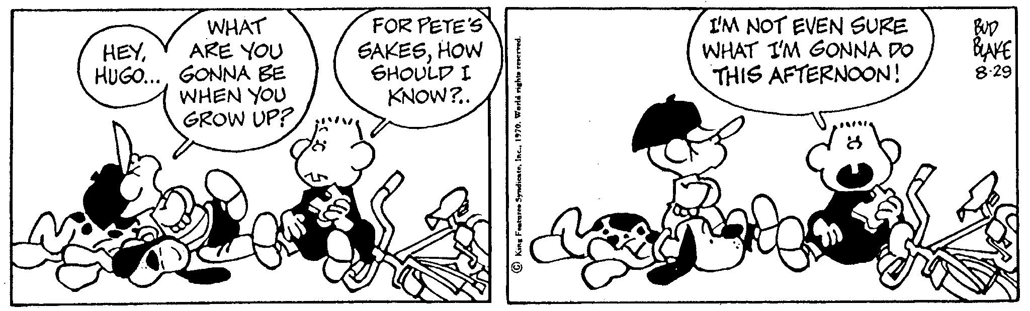 Happy OCR: WHAT HEYARE YOU HUGO... GONNA BE WHEN YOU GROW UP? FOR PETE'S SAKESHOW SHOULD I KNOW?.. I'M NOT EVEN SURE WHAT I'M GONNA DO THIS AFTERNOON! BUD BLAKE 8-29 WHAT HEYARE YOU HUGO ... GONNA BE WHEN YOU GROW UP ? FOR PETE'S SAKESHOW SHOULD I KNOW ? .. I'M NOT EVEN SURE WHAT I'M GONNA DO THIS AFTERNOON ! BUD BLAKE 8-29