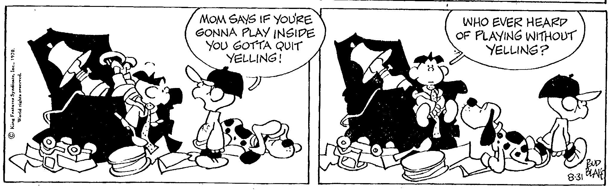 Font OCR: King Features Syndicate1970. World rights reserved. MOM SAYS IF YOU'RE GONNA PLAY INSIDE YOU GOTTA QUIT YELLING! WHO EVER HEARD OF PLAYING WITHOUT YELLING? BUD 8:31 BLAKE King Features Syndicate1970 . World rights reserved . MOM SAYS IF YOU'RE GONNA PLAY INSIDE YOU GOTTA QUIT YELLING ! WHO EVER HEARD OF PLAYING WITHOUT YELLING ? BUD 8:31 BLAKE