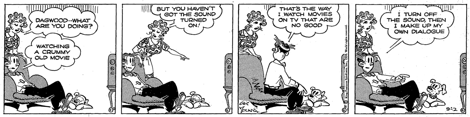 Conversation OCR: BUT YOU HAVEN'T GOT THE SOUND TURNED ON! THATS THE WAY I WATCH MOVIES ON TV THAT ARE NO GOOD TURN OFF THE SOUNDTHEN I MAKE UP MY OWN DIALOGUE DAGWOOD-.WHAT ARE YOU DOING? WATCHING A CRUMMY OLD MOVIE 9:2 BUT YOU HAVEN'T GOT THE SOUND TURNED ON! THATS THE WAY I WATCH MOVIES ON TV THAT ARE NO GOOD TURN OFF THE SOUNDTHEN I MAKE UP MY OWN DIALOGUE DAGWOOD-.WHAT ARE YOU DOING? WATCHING A CRUMMY OLD MOVIE 9:2