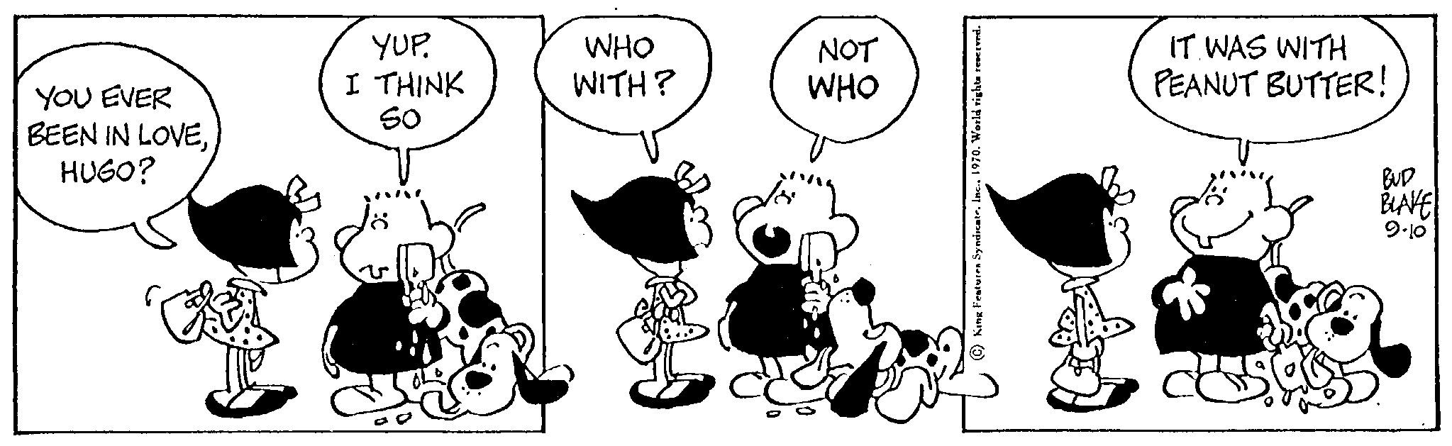 Font OCR: YOU EVER BEEN IN LOVEHUGO? YUP. I THINK So ww WHO WITH? NOT WHO IT WAS WITH PEANUT BUTTER! BUD BLAKE 9.10 YOU EVER BEEN IN LOVEHUGO ? YUP . I THINK So ww WHO WITH ? NOT WHO IT WAS WITH PEANUT BUTTER ! BUD BLAKE 9.10
