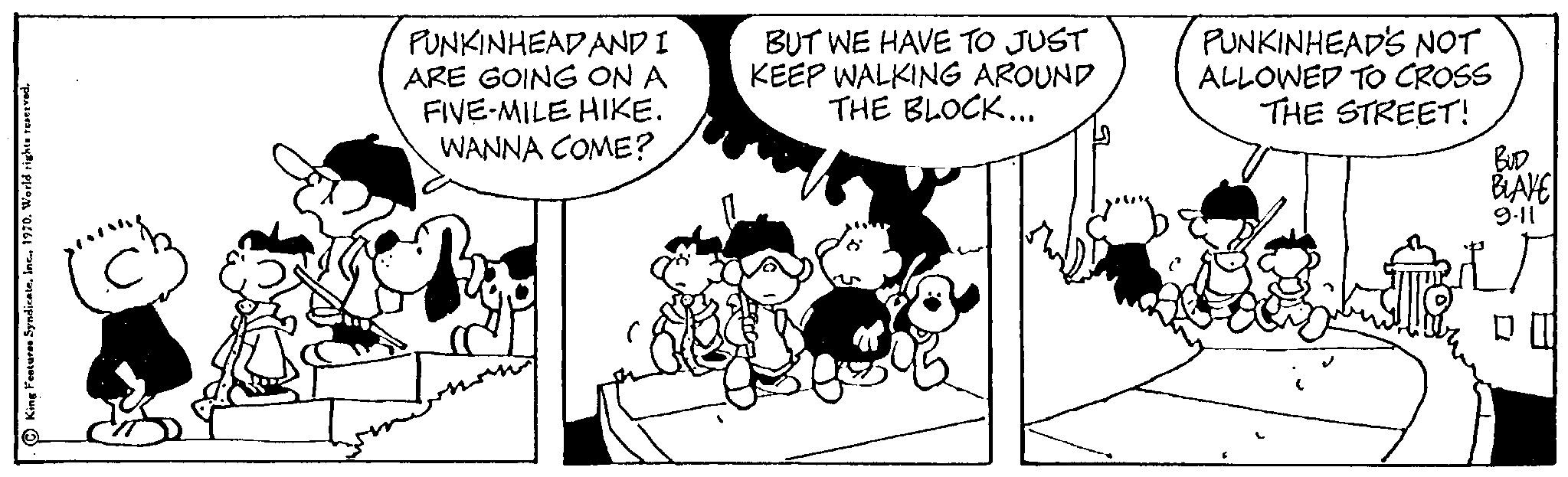 Art OCR: PUNKINHEAD AND I ARE GOING ON A FIVE-MILE HIKE. WANNA COME? BUT WE HAVE TO JUST KEEP WALKING AROUND THE BLOCK... PUNKINHEAD'S NOT ALLOWED TO CROSS THE STREET! BUD BLAVE 9-11 T D PUNKINHEAD AND I ARE GOING ON A FIVE - MILE HIKE . WANNA COME ? BUT WE HAVE TO JUST KEEP WALKING AROUND THE BLOCK ... PUNKINHEAD'S NOT ALLOWED TO CROSS THE STREET ! BUD BLAVE 9-11 T D