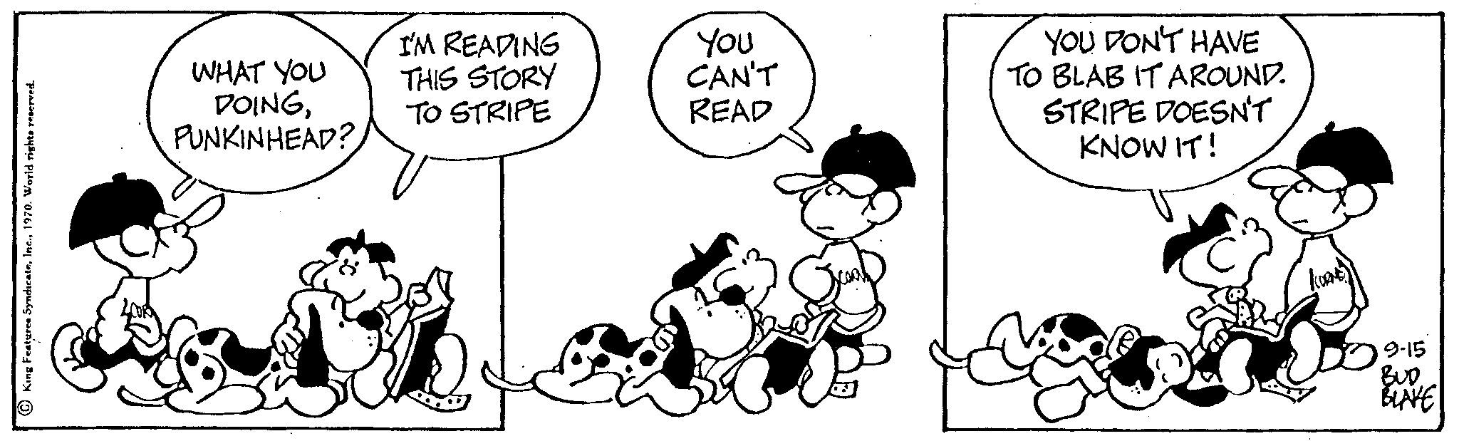 Product OCR: King Features Syndicate1970. World rights reserved. WHAT YOU DOINGPUNKINHEAD? I'M READING THIS STORY TO STRIPE You CAN'T READ YOU DON'T HAVE TO BLAB IT AROUND. STRIPE DOESN'T KNOW IT! 9-15 BUDBLAVE King Features Syndicate1970. World rights reserved . WHAT YOU DOINGPUNKINHEAD ? I'M READING THIS STORY TO STRIPE You CAN'T READ YOU DON'T HAVE TO BLAB IT AROUND . STRIPE DOESN'T KNOW IT ! 9-15 BUD