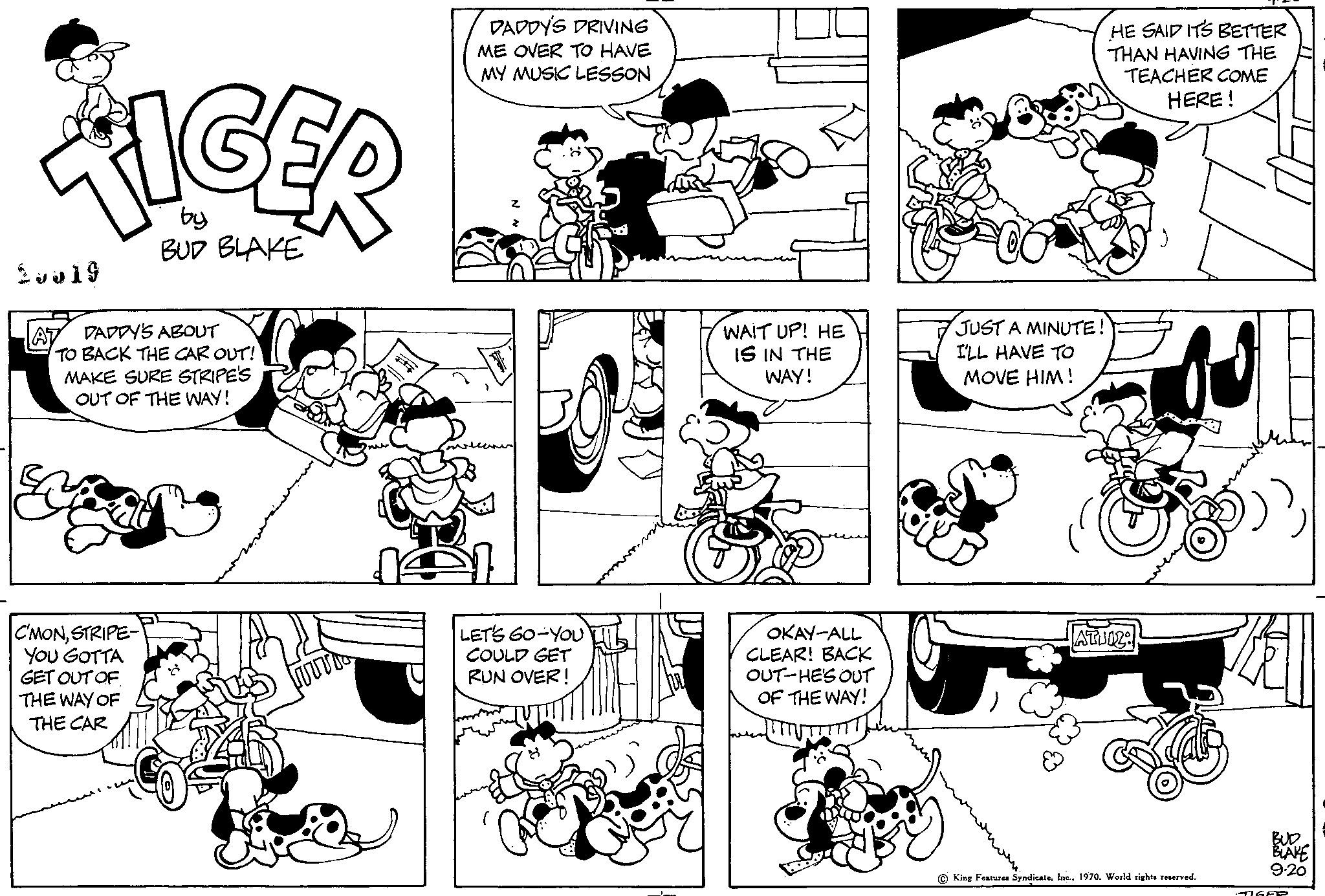 Font OCR: TIGER by BUD BLAKE 2 v? 19 DADDY'S ABOUT TO BACK THE CAR OUT! MAKE SURE STRIPE'S OUT OF THE WAY! C'MONSTRIPE- YOU GOTTA GET OUT OF THE WAY OF THE CAR DADDY'S DRIVING ME OVER TO HAVE MY MUSIC LESSON LET'S GO-YOU COULD GET RUN OVER! WAIT UP! HE IS IN THE WAY! OKAY-ALL CLEAR! BACK OUT-HE'S OUT OF THE WAY! JUST A MINUTE. I'LL HAVE TO MOVE HIM! HE SAID ITS BETTER THAN HAVING THE TEACHER COME HERE! TATUOZ: King Features Syndicate1970. World rights reserved. Zal BUD BLAKE 9-20 TIGER TIGER by BUD BLAKE 2 v? 19 DADDY'S ABOUT TO BACK THE CAR OUT ! MAKE SURE STRIPE'S OUT OF THE WAY ! C'MONSTRIPE YOU GOTTA GET OUT OF THE WAY OF THE CAR DADDY'S DRIVING ME OVER TO HAVE MY MUSIC LESSON LET'S GO - YOU COULD GET RUN OVER ! WAIT UP ! HE IS IN THE WAY ! OKAY - ALL CLEAR ! BACK OUT - HE'S OUT OF THE WAY ! JUST A MINUTE . I'LL HAVE TO MOVE HIM ! HE SAID ITS BETTER THAN HAVING THE TEACHER COME HERE ! TATUOZ : King Features Syndicate1970. World rights reserved . Zal BUD BLAKE 9-20 TIGER