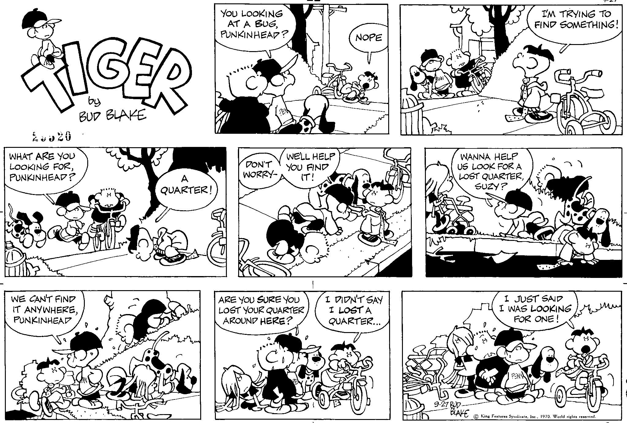 Human OCR: 28820 WHAT ARE YOU LOOKING FORPUNKINHEAD? WE CAN'T FIND IT ANYWHEREPUNKINHEAD by BUD BLAKE A QUARTER! YOU LOOKING AT A BUGPUNKINHEAD? DON'T WORRY- WE'LL HELP YOU FIND IT! ARE YOU SURE YOU LOST YOUR QUARTER AROUND HERE? La Chiro NOPE I DIDN'T SAY I LOST A QUARTER... D WANNA HELP US LOOK FOR A LOST QUARTERSUZY? BLAKE I'M TRYING TO FIND SOMETHING! I JUST SAID I WAS LOOKING FOR ONE! ????? ??? King Features Syndicate1970. World rights reserved. 28820 WHAT ARE YOU LOOKING FORPUNKINHEAD ? WE CAN'T FIND IT ANYWHEREPUNKINHEAD by BUD BLAKE A QUARTER ! YOU LOOKING AT A BUGPUNKINHEAD ? DON'T WORRY WE'LL HELP YOU FIND IT ! ARE YOU SURE YOU LOST YOUR QUARTER AROUND HERE ? La Chiro NOPE I DIDN'T SAY I LOST A QUARTER ... D WANNA HELP US LOOK FOR A LOST QUARTERSUZY ? BLAKE I'M TRYING TO FIND SOMETHING ! I JUST SAID I WAS LOOKING FOR ONE ! ????? ??? King Features Syndicate1970. World rights reserved .