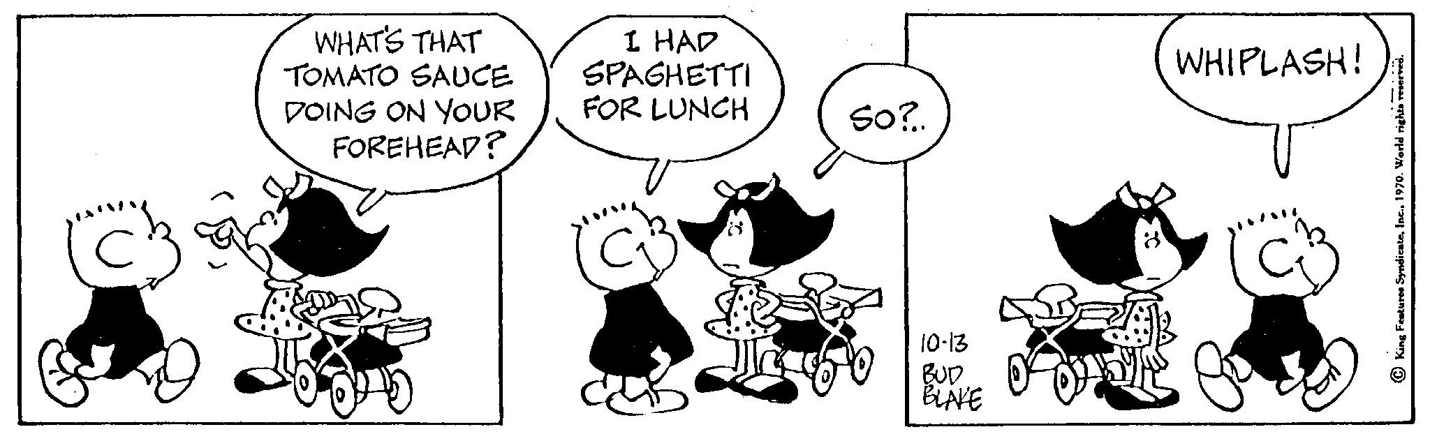 Font OCR: C WHAT'S THAT TOMATO SAUCE DOING ON YOUR FOREHEAD? I HAD SPAGHETTI FOR LUNCH So?.. 10-13 BUD BLAKE WHIPLASH! C WHAT'S THAT TOMATO SAUCE DOING ON YOUR FOREHEAD ? I HAD SPAGHETTI FOR LUNCH So ? .. 10-13 BUD BLAKE WHIPLASH !
