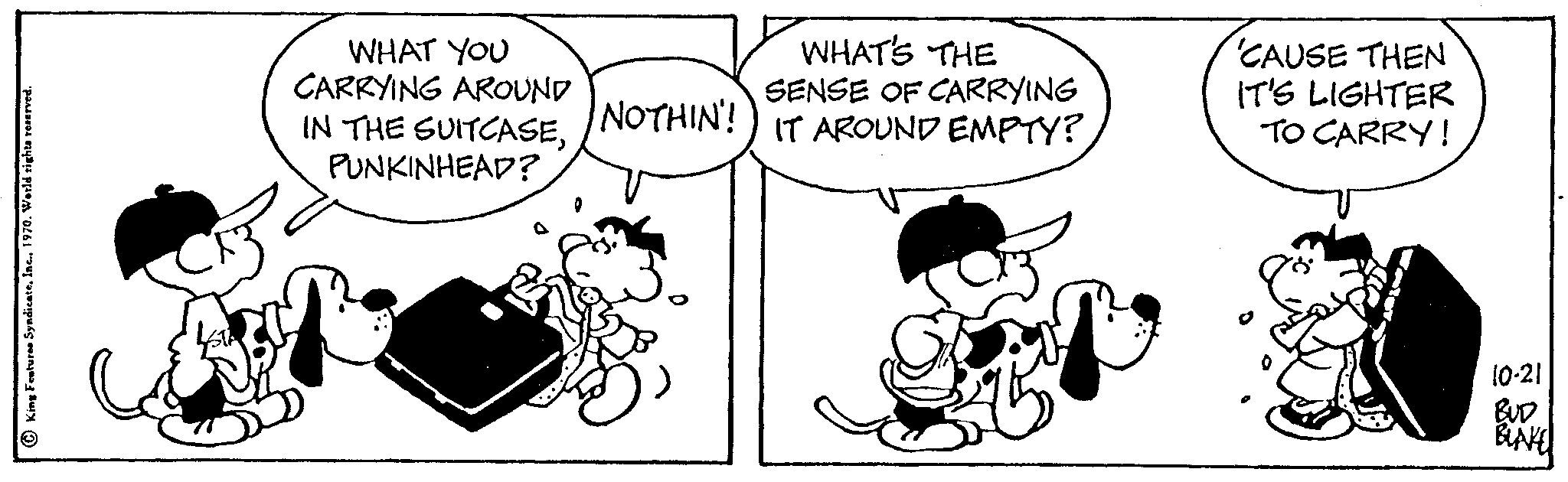 Happy OCR: King Features Syndicate1970. World rights WHAT'S THE WHAT YOU CARRYING AROUND SENSE OF CARRYING IN THE SUITCASENOTHIN!) IT AROUND EMPTY? PUNKINHEAD? FR 'CAUSE THEN IT'S LIGHTER TO CARRY! 10-21 BUD BLAKE King Features Syndicate1970. World rights WHAT'S THE WHAT YOU CARRYING AROUND SENSE OF CARRYING IN THE SUITCASENOTHIN ! ) IT AROUND EMPTY ? PUNKINHEAD ? FR ' CAUSE THEN IT'S LIGHTER TO CARRY ! 10-21 BUD BLAKE