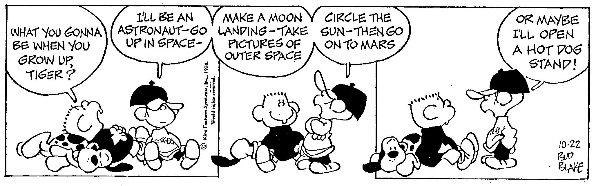 Organism OCR: WHAT YOU GONNA BE WHEN YOU GROW UPTIGER? I'LL BE AN ASTRONAUT-GO UP IN SPACE- MAKE A MOON LANDING-TAKE PICTURES OF OUTER SPACE King Features Syndicate1970. World rights reserved. CIRCLE THE SUN-THEN GO ON TO MARS OR MAYBE I'LL OPEN A HOT DOG STAND! 10-22 BLAKE WHAT YOU GONNA BE WHEN YOU GROW UPTIGER ? I'LL BE AN ASTRONAUT - GO UP IN SPACE MAKE A MOON LANDING - TAKE PICTURES OF OUTER SPACE King Features Syndicate1970 . World rights reserved . CIRCLE THE SUN - THEN GO ON TO MARS OR MAYBE I'LL OPEN A HOT DOG STAND ! 10-22 BLAKE