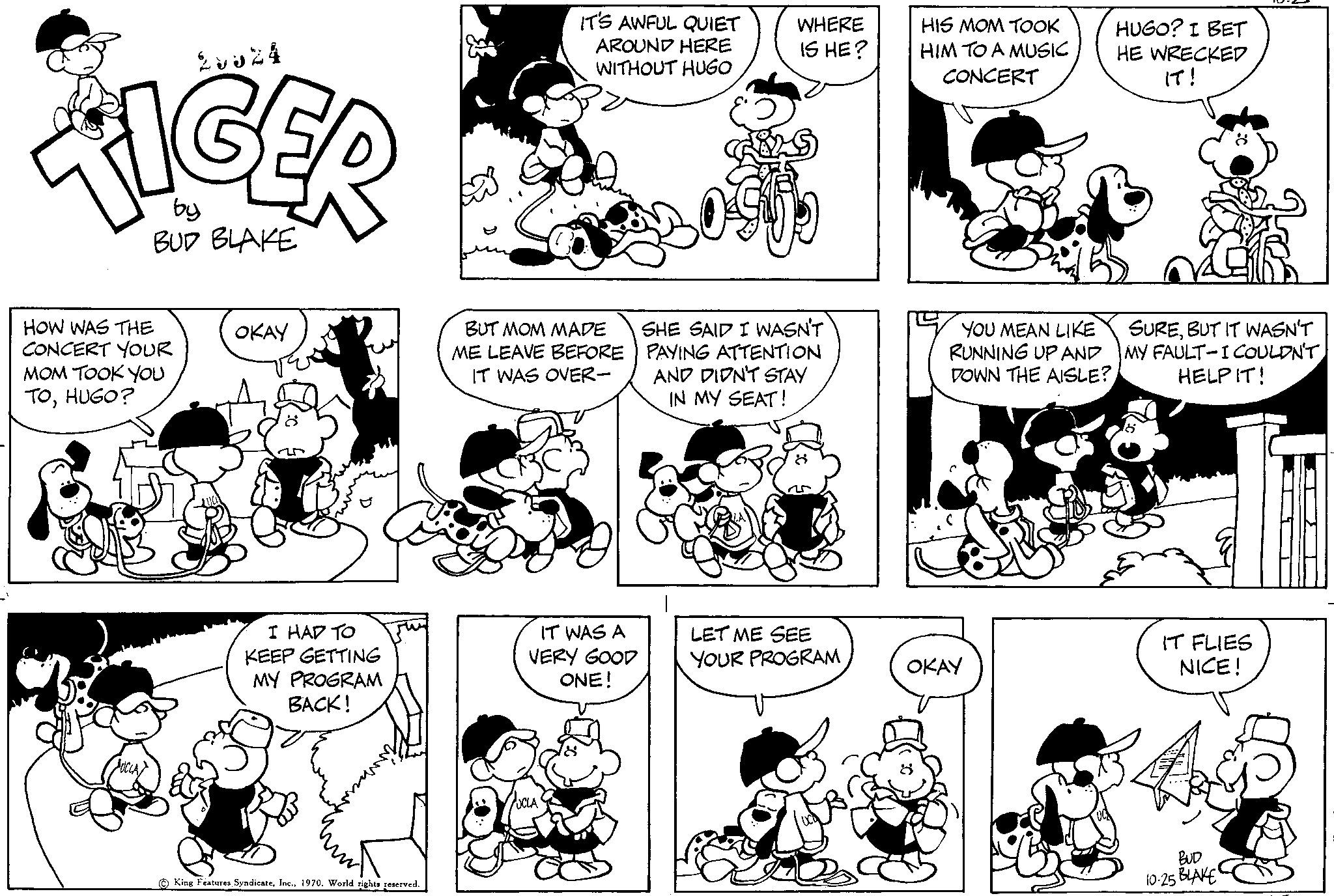 Product OCR: 28824 TIGER by BUD BLAKE HOW WAS THE CONCERT YOUR MOM TOOK YOU TOHUGO? OKAY I HAD TO KEEP GETTING MY PROGRAM BACK! King Features SyndicateWorld rights reserved. 20 IT'S AWFUL QUIET AROUND HERE WITHOUT HUGO BUT MOM MADE ME LEAVE BEFORE IT WAS OVER- IT WAS A VERY GOOD ONE! WHERE IS HE? SHE SAID I WASN'T PAYING ATTENTION AND DIDN'T STAY IN MY SEAT! LET ME SEE YOUR PROGRAM HIS MOM TOOK HIM TO A MUSIC CONCERT C YOU MEAN LIKE RUNNING UP AND DOWN THE AISLE? OKAY HUGO? I BET HE WRECKED IT! SUREBUT IT WASN'T MY FAULT-I COULDN'T HELP IT! IT FLIES NICE! BUD 10:25 BIAKE 28824 TIGER by BUD BLAKE HOW WAS THE CONCERT YOUR MOM TOOK YOU TOHUGO ? OKAY I HAD TO KEEP GETTING MY PROGRAM BACK ! King Features SyndicateWorld rights reserved . 20 IT'S AWFUL QUIET AROUND HERE WITHOUT HUGO BUT MOM MADE ME LEAVE BEFORE IT WAS OVER IT WAS A VERY GOOD ONE ! WHERE IS HE ? SHE SAID I WASN'T PAYING ATTENTION AND DIDN'T STAY IN MY SEAT ! LET ME SEE YOUR PROGRAM HIS MOM TOOK HIM TO A MUSIC CONCERT C YOU MEAN LIKE RUNNING UP AND DOWN THE AISLE ? OKAY HUGO ? I BET HE WRECKED IT ! SUREBUT IT WASN'T MY FAULT - I COULDN'T HELP IT ! IT FLIES NICE ! BUD 10:25 BIAKE