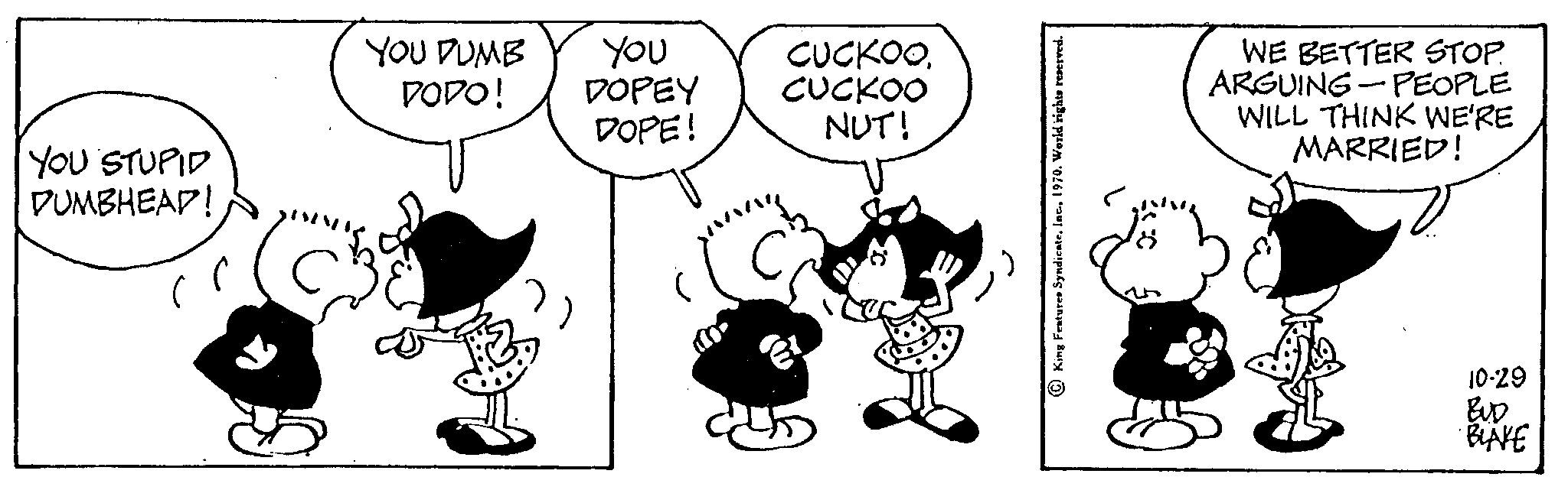 Mammal OCR: YOU STUPID DUMBHEAD! YOU DUMB DODO! you DOPEY DOPE! CUCKOOCUCKOO NUT! King Features Syndicate1970. World rights reserved. WE BETTER STOP. PEOPLE ARGUING WILL THINK WE'RE MARRIED! 10-29 BUD BLAKE YOU STUPID DUMBHEAD ! YOU DUMB DODO ! you DOPEY DOPE ! CUCKOOCUCKOO NUT ! King Features Syndicate1970. World rights reserved . WE BETTER STOP . PEOPLE ARGUING WILL THINK WE'RE MARRIED ! 10-29 BUD BLAKE