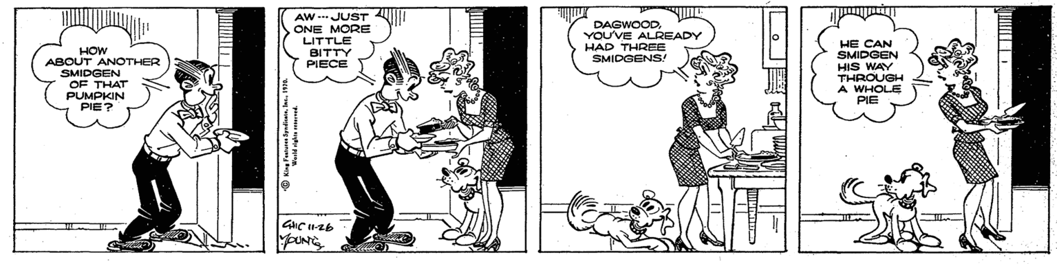 Conversation OCR: AW - JUST ONE MORE LITTLE BITTY PIECE DAGWOODYOU'VE ALREADY HAD THREE SMIDGENS! HOW ABOUT ANOTHER SMIDGEN OF THAT PUMPKIN PIE? HE CAN SMIDGEN HIS WAY THROUGH A WHOLE PIE AW - JUST ONE MORE LITTLE BITTY PIECE DAGWOODYOU'VE ALREADY HAD THREE SMIDGENS! HOW ABOUT ANOTHER SMIDGEN OF THAT PUMPKIN PIE? HE CAN SMIDGEN HIS WAY THROUGH A WHOLE PIE