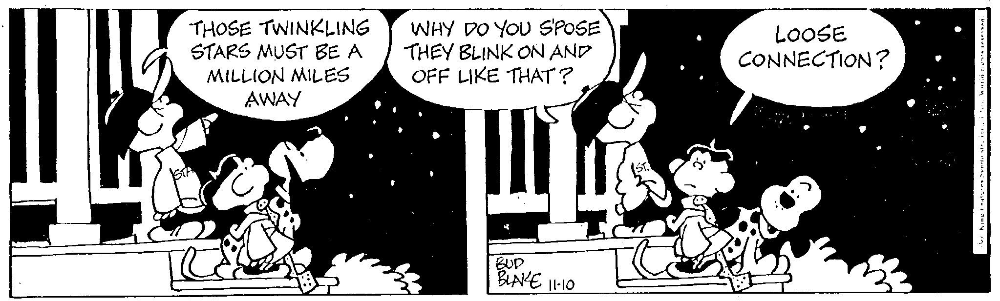 Humour OCR: THOSE TWINKLING STARS MUST BE A MILLION MILES AWAY WHY DO YOU S'POSE THEY BLINK ON AND OFF LIKE THAT? BUD BLAKE 11-10 LOOSE CONNECTION? THOSE TWINKLING STARS MUST BE A MILLION MILES AWAY WHY DO YOU S'POSE THEY BLINK ON AND OFF LIKE THAT ? BUD BLAKE 11-10 LOOSE CONNECTION ?