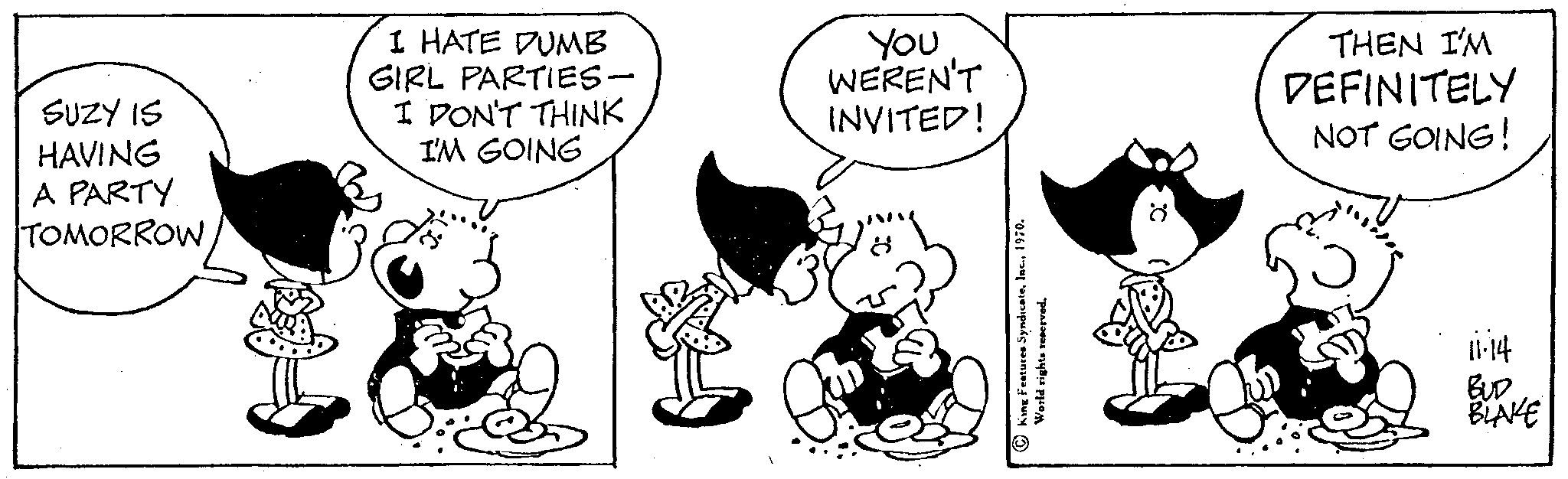 Sharing OCR: SUZY IS HAVING A PARTY TOMORROW I HATE DUMB GIRL PARTIES- I DON'T THINK I'M GOING You WEREN'T INVITED! King Features Syndicate. World rights reserved. THEN I'M DEFINITELY NOT GOING! 11-14 BLAKE SUZY IS HAVING A PARTY TOMORROW I HATE DUMB GIRL PARTIES I DON'T THINK I'M GOING You WEREN'T INVITED ! King Features Syndicate . World rights reserved . THEN I'M DEFINITELY NOT GOING ! 11-14 BLAKE