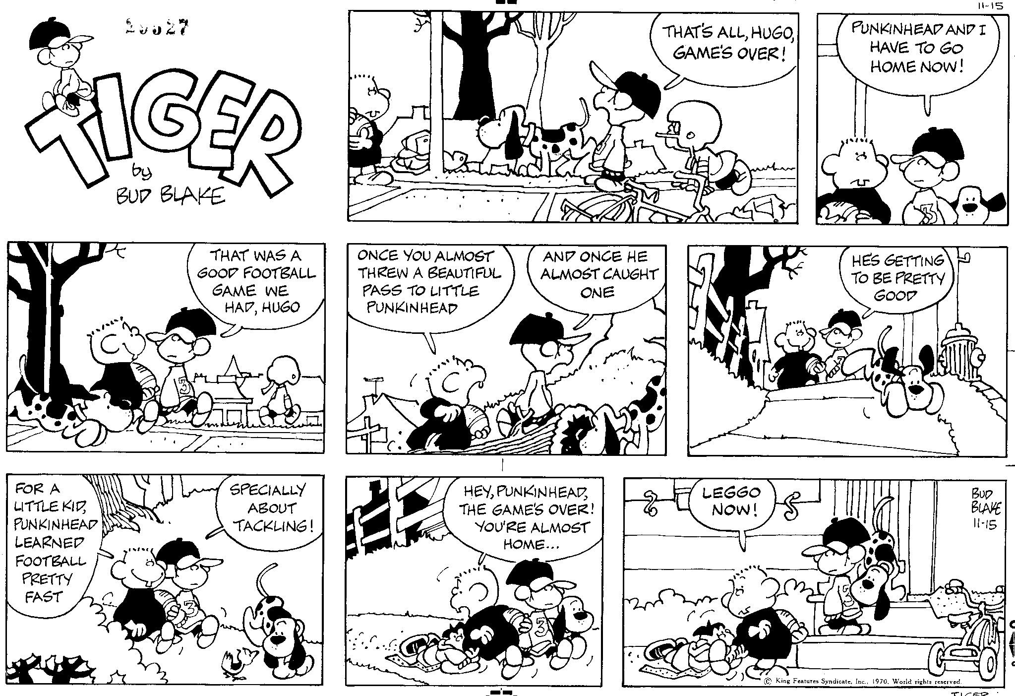 Black OCR: 28827 by BUD BLAKE TIGER L THAT WAS A GOOD FOOTBALL GAME WE HADHUGO FOR A LITTLE KIDPUNKINHEAD LEARNED FOOTBALL PRETTY FAST SPECIALLY ABOUT TACKLING! Minh ONCE YOU ALMOST THREW A BEAUTIFUL PASS TO LITTLE PUNKINHEAD PAZ AND ONCE HE ALMOST CAUGHT ONE HEYTHE GAME'S OVER! YOU'RE ALMOST HOME... THAT'S ALLGAME'S OVER! LEGGO NOW! PUNKINHEAD AND I HAVE TO GO HOME NOW! HES GETTING TO BE PRETTY GOOD 11-15 King Features Syndicate. Inc. 1970. World rights reserved BUD BLAKE 11-15 TIZER. 28827 by BUD BLAKE TIGER L THAT WAS A GOOD FOOTBALL GAME WE HADHUGO FOR A LITTLE KIDPUNKINHEAD LEARNED FOOTBALL PRETTY FAST SPECIALLY ABOUT TACKLING ! Minh ONCE YOU ALMOST THREW A BEAUTIFUL PASS TO LITTLE PUNKINHEAD PAZ AND ONCE HE ALMOST CAUGHT ONE HEYTHE GAME'S OVER ! YOU'RE ALMOST HOME ... THAT'S ALLGAME'S OVER ! LEGGO NOW ! PUNKINHEAD AND I HAVE TO GO HOME NOW ! HES GETTING TO BE PRETTY GOOD 11-15 King Features Syndicate . Inc. 1970. World rights reserved BUD BLAKE 11-15 TIZER .
