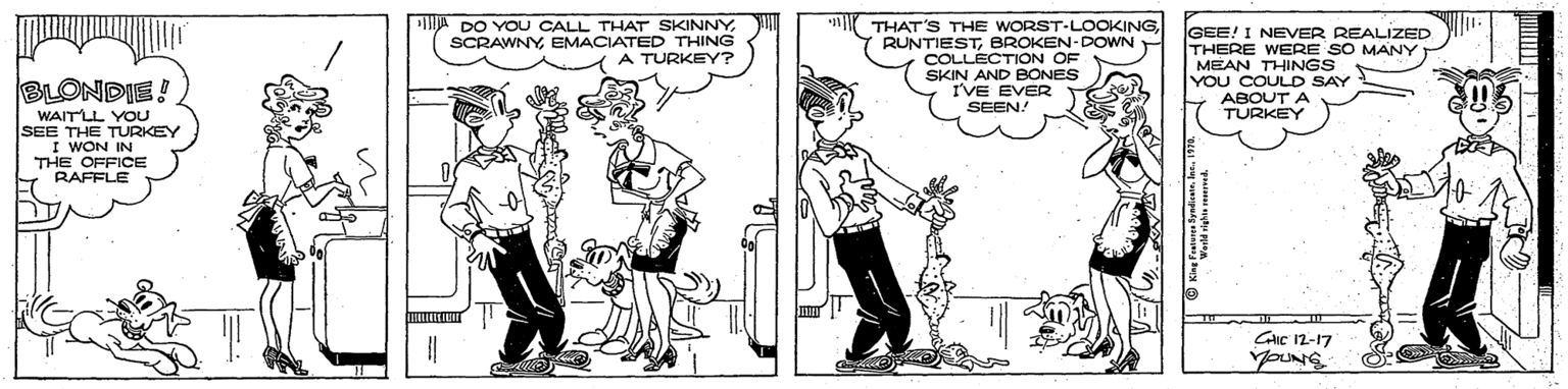 Style OCR: DO YOU CALL THAT SKINNYEMACIATED THING A TURKEY? THAT'S THE WORST-LOOOKINGBROKEN-DOWN COLLECTION OF SKIN AND BONES I'VE EVER GEE! I NEVER REALIZED THERE WERE SO MANY MEAN THINGS YOU COULD SAY ABOOT BLONDIE! SEEN. WAITLL YOU SEE THE TURKEY I WON IN THE OFFICE RAFFLE GIC 12-17 youNG DO YOU CALL THAT SKINNYEMACIATED THING A TURKEY? THAT'S THE WORST-LOOOKINGBROKEN-DOWN COLLECTION OF SKIN AND BONES I'VE EVER GEE! I NEVER REALIZED THERE WERE SO MANY MEAN THINGS YOU COULD SAY ABOOT BLONDIE! SEEN. WAITLL YOU SEE THE TURKEY I WON IN THE OFFICE RAFFLE GIC 12-17 youNG