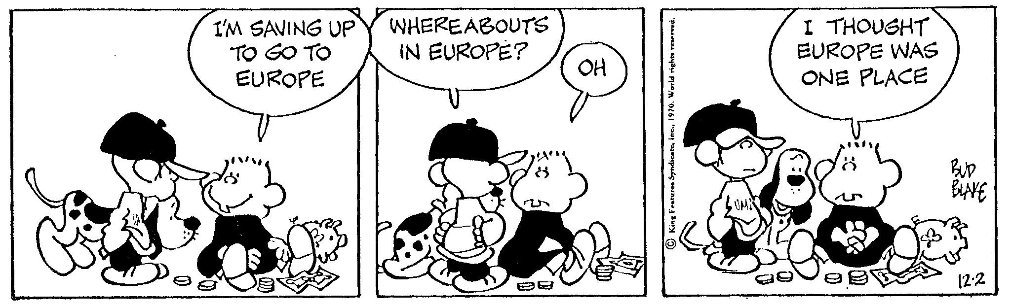 Style OCR: I'M SAVING UP TO GO TO EUROPE WHEREABOUTS IN EUROPE? OH I THOUGHT EUROPE WAS ONE PLACE BUD BLAKE 12.2 I'M SAVING UP TO GO TO EUROPE WHEREABOUTS IN EUROPE ? OH I THOUGHT EUROPE WAS ONE PLACE BUD BLAKE 12.2