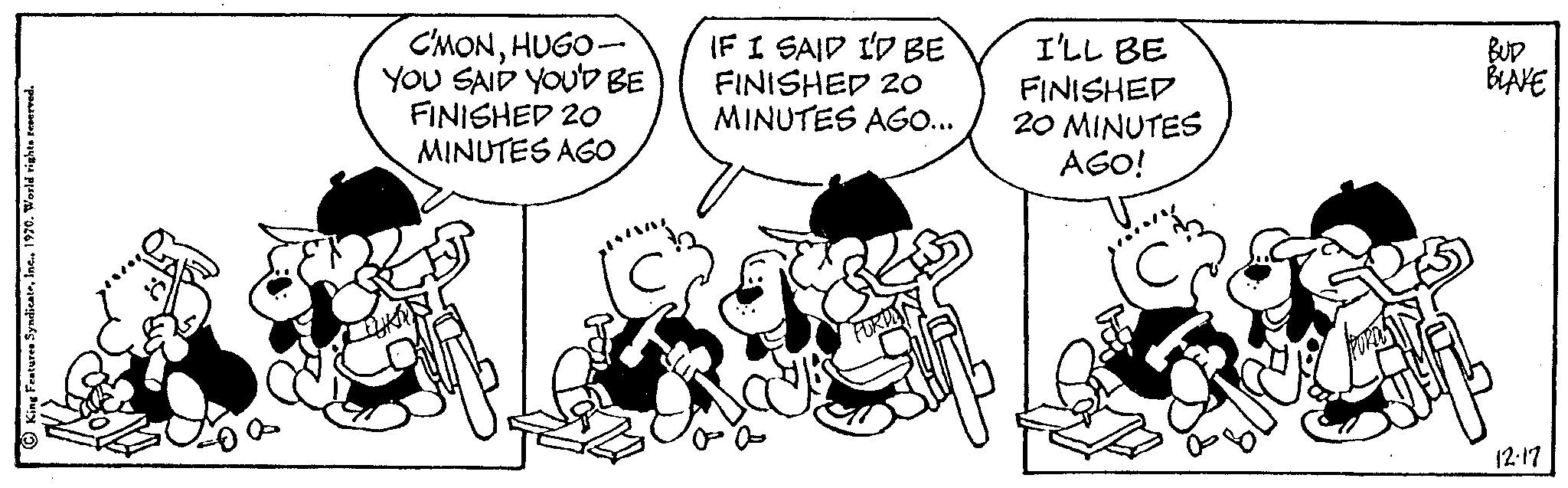 Happy OCR: C'MONHUGO- YOU SAID YOU'D BE FINISHED 20 MINUTES AGO IF I SAID I'D BE FINISHED 20 MINUTES AGO... FERAYA I'LL BE FINISHED 20 MINUTES AGO! BUD BLAKE 12.17 C'MONHUGO YOU SAID YOU'D BE FINISHED 20 MINUTES AGO IF I SAID I'D BE FINISHED 20 MINUTES AGO ... FERAYA I'LL BE FINISHED 20 MINUTES AGO ! BUD BLAKE 12.17