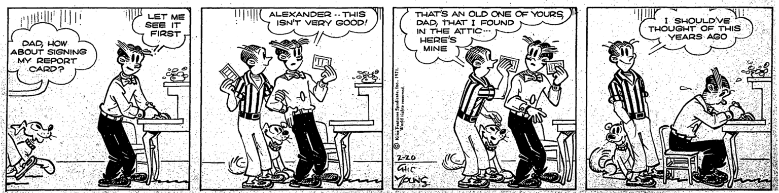 Parallel OCR: I ALEXANDER -- THIS ISN'T VERY GOOD! LET ME SEE IT FIRST THAT'S AN OLD ONE OF YOURS DADTHAT I FOUND IN THE ATTIC.. HERE'S MINE I SHOULD'VE THOUGHT OF THIS YEARS AGO DADHOW ABOUT SIGNING MY REPORT CARD? 2-20 Yours I ALEXANDER -- THIS ISN'T VERY GOOD! LET ME SEE IT FIRST THAT'S AN OLD ONE OF YOURS DADTHAT I FOUND IN THE ATTIC.. HERE'S MINE I SHOULD'VE THOUGHT OF THIS YEARS AGO DADHOW ABOUT SIGNING MY REPORT CARD? 2-20 Yours