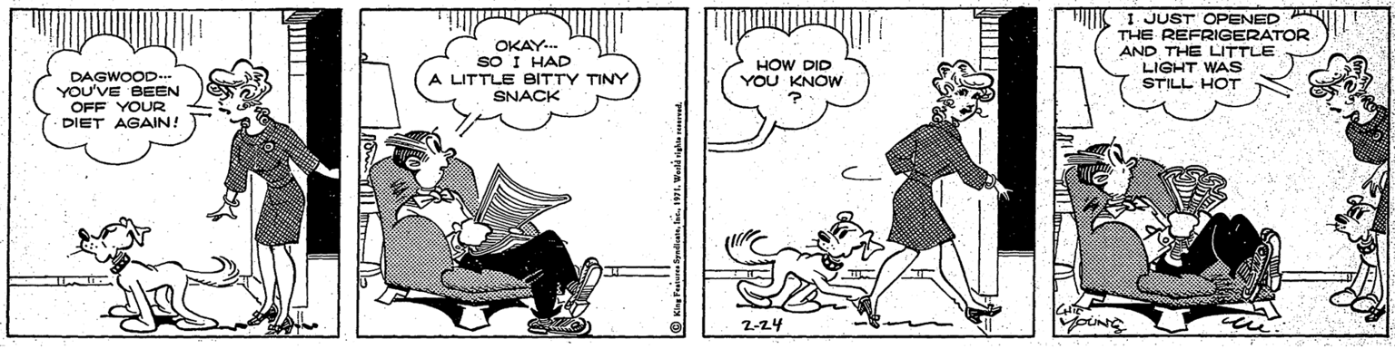 Drawing OCR: OKAY.. sO I HAD LITTLE BITTY TINY SNACK JUST OPENED A THE REFRIGERATOR AND THE LITTLE LIGHT WAs STILL HOT HOW DID YOU KNOW DAGWOOD- YOU'VE BEEN OFF YOUR DIET AGAIN! 2-24 OKAY.. sO I HAD LITTLE BITTY TINY SNACK JUST OPENED A THE REFRIGERATOR AND THE LITTLE LIGHT WAs STILL HOT HOW DID YOU KNOW DAGWOOD- YOU'VE BEEN OFF YOUR DIET AGAIN! 2-24