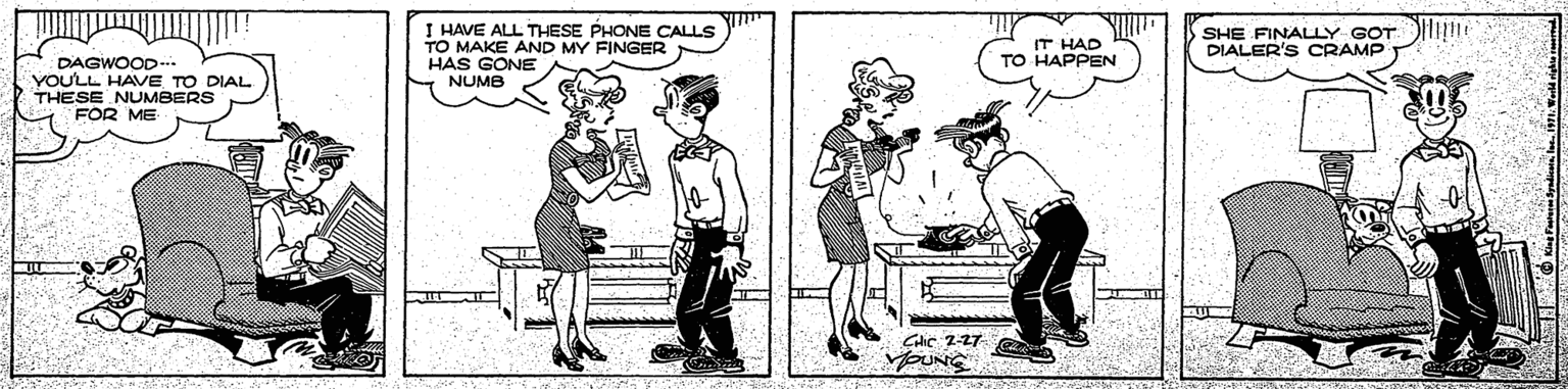 Standing OCR: I HAVE ALL THESE PHONE CALLS TO MAKE AND MY FINGER HAS GONE NUMB SHE FINALLY GOT DIALER'S CRAMP IT HAD TO HAPPEN DAGWOOD.. YOU'LL HAVE TO DIAL THESE NUMBERS FOR ME CHIC 2-27 MOUNG I HAVE ALL THESE PHONE CALLS TO MAKE AND MY FINGER HAS GONE NUMB SHE FINALLY GOT DIALER'S CRAMP IT HAD TO HAPPEN DAGWOOD.. YOU'LL HAVE TO DIAL THESE NUMBERS FOR ME CHIC 2-27 MOUNG