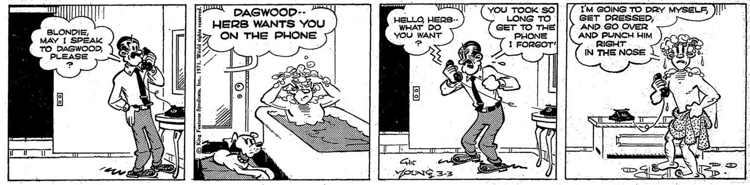 Fiction OCR: BLONDIEMAY I SPÉAK TO DAGWOODPLEASE DAGWOOD-- HERB WANTS YOU ON THE PHONE HELLOHERB- WHAT DO YOU WANT YOU TOOK SO LONG TO GET TO THE PHONE I FORGOT" I'M GOING TO DRY MYSELF" GET DRESSEDAND GO OVER AND PUNCH HIM RIGHT IN THE NOSE Glic = ? BLONDIEMAY I SPÉAK TO DAGWOODPLEASE DAGWOOD-- HERB WANTS YOU ON THE PHONE HELLOHERB- WHAT DO YOU WANT YOU TOOK SO LONG TO GET TO THE PHONE I FORGOT" I'M GOING TO DRY MYSELF" GET DRESSEDAND GO OVER AND PUNCH HIM RIGHT IN THE NOSE Glic = ?