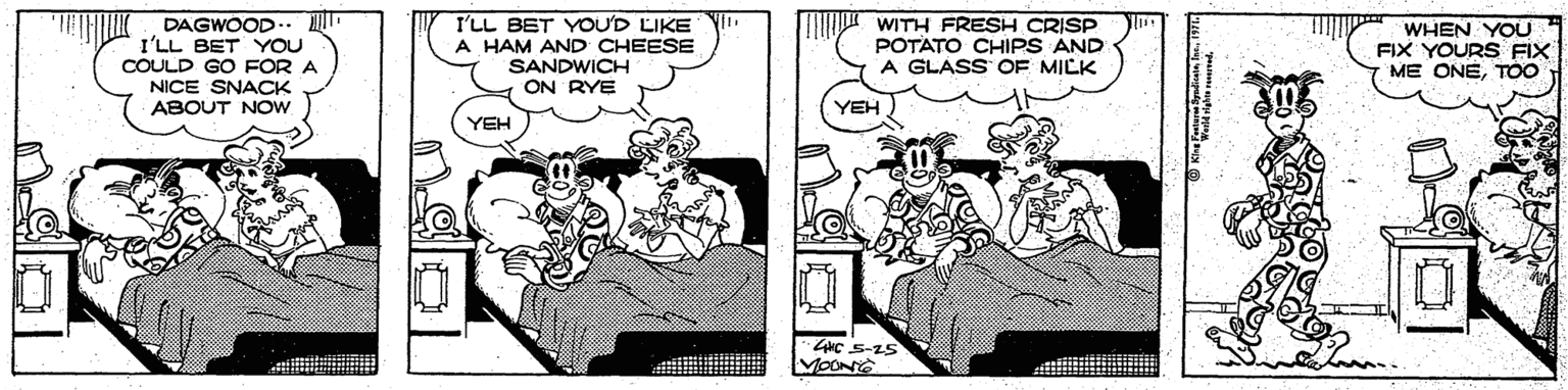 Comic book OCR: DAGWOOD I'LL BET YOU COULD GO FOR A NICE SNACK ABOUT NOw I'LL BET YOU'D LIKE Y. A HAM AND CHEESE SANDWICH ON RYE ?? WITH FRESH CRISP POTATO CHIPS AND A GLASS OF MILK WHEN YOU FIX YOURS FIX ME ONET00 YEH YEH 4NC S-25 MOONS DAGWOOD I'LL BET YOU COULD GO FOR A NICE SNACK ABOUT NOw I'LL BET YOU'D LIKE Y. A HAM AND CHEESE SANDWICH ON RYE ? ? WITH FRESH CRISP POTATO CHIPS AND A GLASS OF MILK WHEN YOU FIX YOURS FIX ME ONET00 YEH YEH 4NC S-25 MOONS