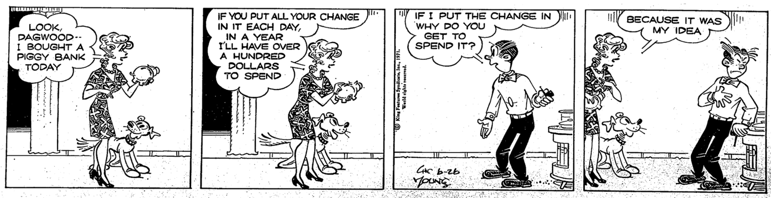 Illustration OCR: IF YOU PUT ALL YOUR CHANGE IN IT EACH DAYIN A YEAR I'LL HAVE OVER A HUNDRED DOLLARS TO SPEND IF I PUT THE CHANGE IN WHY DO YOU GET TO SPEND IT? BECAUSE IT WAS MY IDEA LOOKDAGWOOD- I BOUGHT A PIGGY BANK TODAY CC b-zb IF YOU PUT ALL YOUR CHANGE IN IT EACH DAYIN A YEAR I'LL HAVE OVER A HUNDRED DOLLARS TO SPEND IF I PUT THE CHANGE IN WHY DO YOU GET TO SPEND IT? BECAUSE IT WAS MY IDEA LOOKDAGWOOD- I BOUGHT A PIGGY BANK TODAY CC b-zb