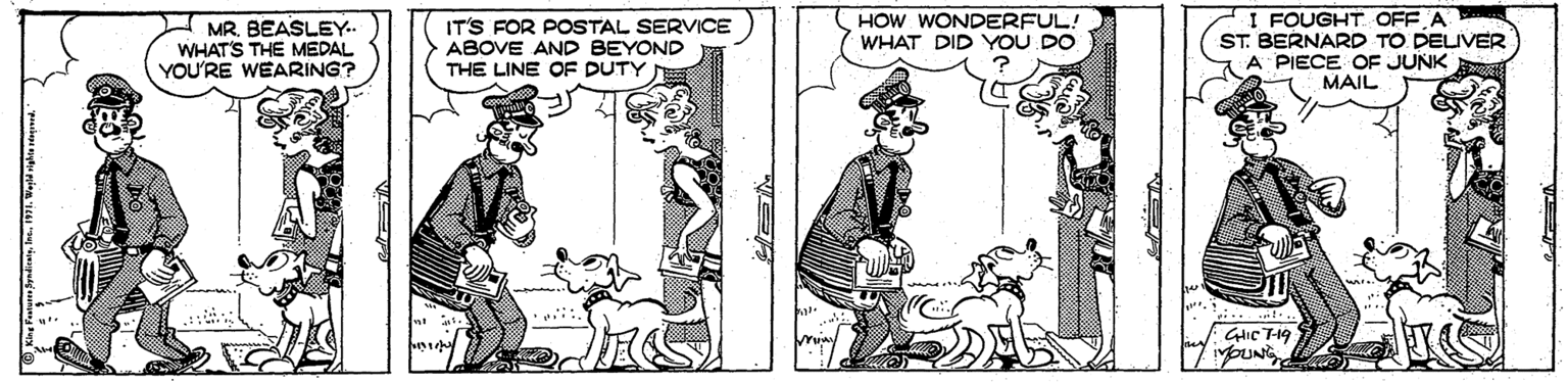 Humour OCR: MRBEASLEY. WHAT'S THE MEDAL YOU'RE WEARING? IT'S FOR POSTAL SERVICE ABOVE AND BEYOND THE LINE OF DUTY HOW WONDERFUL! WHAT DID YOU DO I FOUGHT OFF A ST. BERNARD TO DELIVER A PIECE OF JUNK MAIL .... MRBEASLEY. WHAT'S THE MEDAL YOU'RE WEARING? IT'S FOR POSTAL SERVICE ABOVE AND BEYOND THE LINE OF DUTY HOW WONDERFUL! WHAT DID YOU DO I FOUGHT OFF A ST. BERNARD TO DELIVER A PIECE OF JUNK MAIL ....