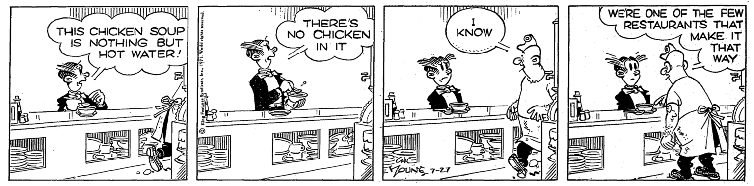 Fiction OCR: THERE'S NO CHICKEN IN IT WE'RE ONE OF THE FEW RESTAURANTS THAT MAKE IT THAT WAY KNOW THIS CHICKEN SOUP IS NOTHING BUT HOT WATER! OUNG 7-27 THERE'S NO CHICKEN IN IT WE'RE ONE OF THE FEW RESTAURANTS THAT MAKE IT THAT WAY KNOW THIS CHICKEN SOUP IS NOTHING BUT HOT WATER! OUNG 7-27