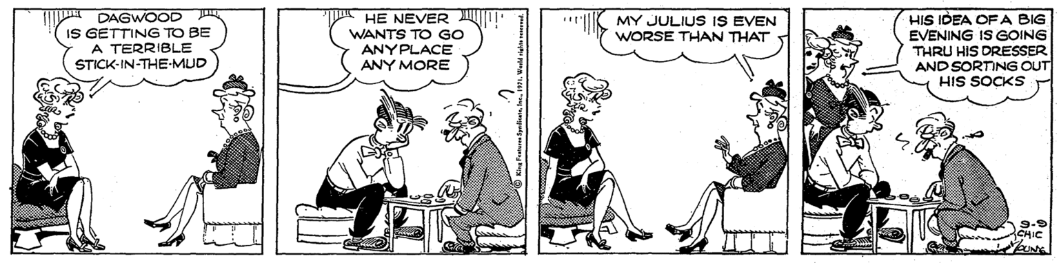 Comics OCR: DAGWOOD IS GETTING TO BE A TERRIBLE STICK-IN-THE-MUD HE NEVER WANTS TO GO ANYPLACE ANY MORE HIS IDEA OFA BIG EVENING IS GOING THRU HIS DRESSER AND SORTING OUT HIS SOCKS MY JULIUS IS EVEN WORSE THAN THAT 9-9 CHIC UNE DAGWOOD IS GETTING TO BE A TERRIBLE STICK-IN-THE-MUD HE NEVER WANTS TO GO ANYPLACE ANY MORE HIS IDEA OFA BIG EVENING IS GOING THRU HIS DRESSER AND SORTING OUT HIS SOCKS MY JULIUS IS EVEN WORSE THAN THAT 9-9 CHIC UNE