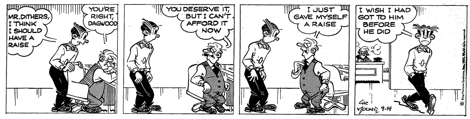 Conversation OCR: YOU'RE RIGHTDAGWOOD I JUST GAVE MYSELF A RAISE I WISH I HAD MR.DITHERSI THINK I SHOULD HAVE A RAISE YOU DESERVE ITBUT I CAN'T AFFORD IT NOW GOT TO HIM BEFORE HE DID Gie younrs 9-14 YOU'RE RIGHTDAGWOOD I JUST GAVE MYSELF A RAISE I WISH I HAD MR.DITHERSI THINK I SHOULD HAVE A RAISE YOU DESERVE ITBUT I CAN'T AFFORD IT NOW GOT TO HIM BEFORE HE DID Gie younrs 9-14