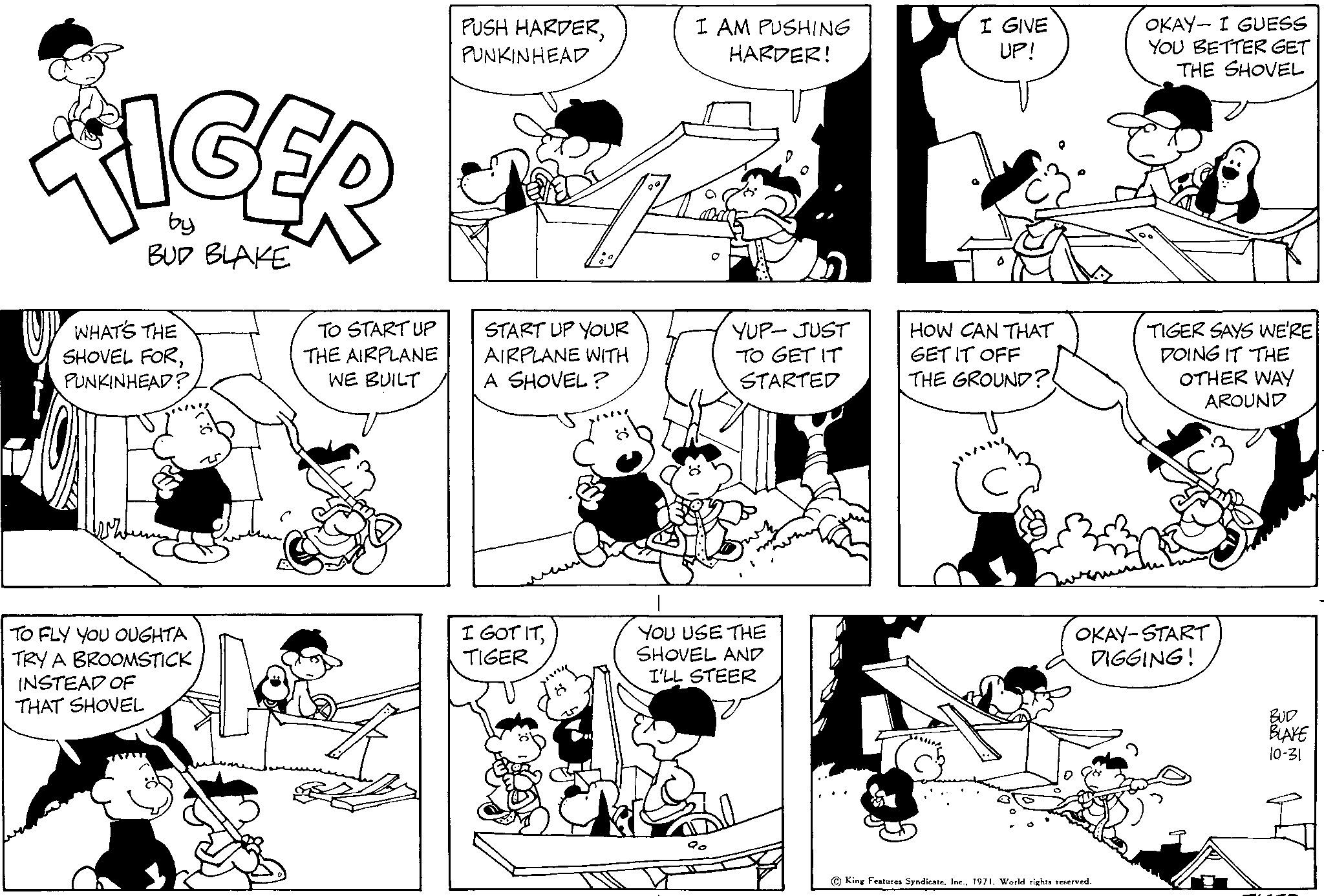 Human OCR: TIGER by BUD BLAKE UP WHAT'S THE SHOVEL FORPUNKINHEAD? TO FLY YOU OUGHTA TRY A BROOMSTICK INSTEAD OF THAT SHOVEL TO START UP THE AIRPLANE WE BUILT PUSH HARDERPUNKINHEAD START UP YOUR AIRPLANE WITH A SHOVEL? I GOT ITTIGER I AM PUSHING HARDER! YUP- JUST TO GET IT STARTED YOU USE THE SHOVEL AND I'LL STEER I GIVE UP! HOW CAN THAT GET IT OFF THE GROUND?! run OKAY- I GUESS YOU BETTER GET THE SHOVEL C) King Features Syndicate1971. World rights reserved. TIGER SAYS WE'RE DOING IT THE OTHER WAY AROUND OKAY-START DIGGING! BUD BLAKE 10-31 TIGER by BUD BLAKE UP WHAT'S THE SHOVEL FORPUNKINHEAD ? TO FLY YOU OUGHTA TRY A BROOMSTICK INSTEAD OF THAT SHOVEL TO START UP THE AIRPLANE WE BUILT PUSH HARDERPUNKINHEAD START UP YOUR AIRPLANE WITH A SHOVEL ? I GOT ITTIGER I AM PUSHING HARDER ! YUP- JUST TO GET IT STARTED YOU USE THE SHOVEL AND I'LL STEER I GIVE UP ! HOW CAN THAT GET IT OFF THE GROUND ?! run OKAY- I GUESS YOU BETTER GET THE SHOVEL C ) King Features Syndicate1971. World rights reserved . TIGER SAYS WE'RE DOING IT THE OTHER WAY AROUND OKAY - START DIGGING ! BUD BLAKE 10-31