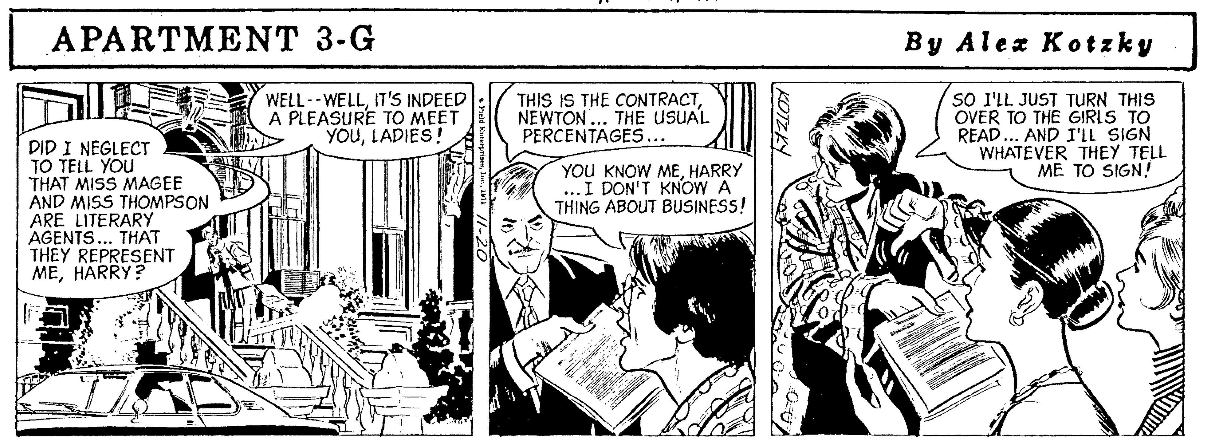 Comic book OCR: APARTMENT 3-G By Alex Kotzky WELL--WELLIT'S INDEED A PLEASURE TO MEET YOULADIES! THIS IS THE CONTRACTNEWTON ... THE USUAL PERCENTAGES... SO I'LL JUST TURN THIS OVER TO THE GIRLS TO READ... AND I'LL SIGN WHATEVER THEY TELL ME TO SIGN! DID I NEGLECT TO TELL YOU THAT MISS MAGEE AND MISS THOMPSON ARE LITERARY AGENTS... THAT THEY REPRESENT MEHARRY? YOU KNOW MEHARRY ...I DON'T KNOW A THING ABOUT BUSINESS! KOTZKY APARTMENT 3-G By Alex Kotzky WELL--WELLIT'S INDEED A PLEASURE TO MEET YOULADIES! THIS IS THE CONTRACTNEWTON ... THE USUAL PERCENTAGES... SO I'LL JUST TURN THIS OVER TO THE GIRLS TO READ... AND I'LL SIGN WHATEVER THEY TELL ME TO SIGN! DID I NEGLECT TO TELL YOU THAT MISS MAGEE AND MISS THOMPSON ARE LITERARY AGENTS... THAT THEY REPRESENT MEHARRY? YOU KNOW MEHARRY ...I DON'T KNOW A THING ABOUT BUSINESS! KOTZKY