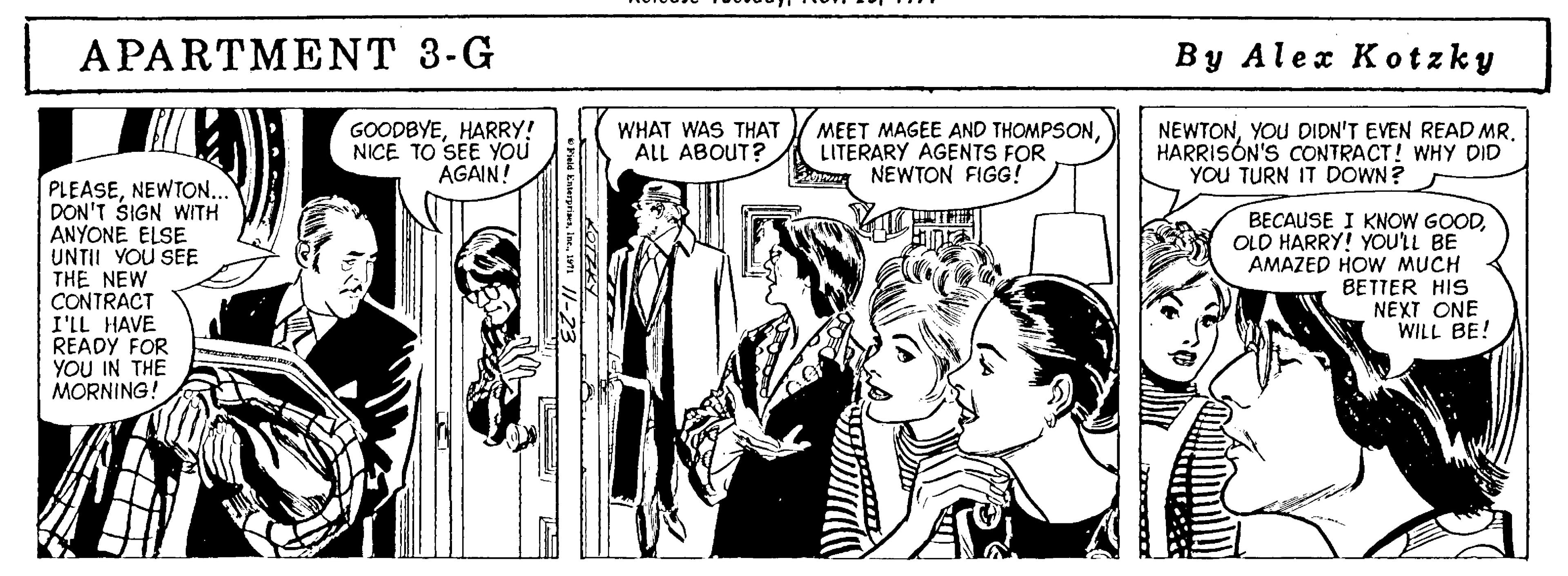 Style OCR: APARTMENT 3-G By Alex Kotzky GOODBYEHARRY! NICE TO SEE YOu AGAIN! WHAT WAS THAT ALL ABOUT? MEET MAGEE AND THOMPSONLITERARY AGENTS FOR NEWTON FIGG! NEWTONYOU DIDN'T EVEN READ MR. HARRISÓN'S CONTRACT! WHY DID YOU TURN IT DOWN? PLEASENEWTON.. DON'T SIGN WITH ANYONE ELSE UNTII YOU SEE THE NEW CONTRACT I'LL HAVE READY FOR YOU IN THE MORNING! BECAUSE I KNOW GOODOLO HARRY! YOULL BE AMAZED HOW MUCH BETTER HIS NEXT ONE WILL BE! APARTMENT 3-G By Alex Kotzky GOODBYEHARRY! NICE TO SEE YOu AGAIN! WHAT WAS THAT ALL ABOUT? MEET MAGEE AND THOMPSONLITERARY AGENTS FOR NEWTON FIGG! NEWTONYOU DIDN'T EVEN READ MR. HARRISÓN'S CONTRACT! WHY DID YOU TURN IT DOWN? PLEASENEWTON.. DON'T SIGN WITH ANYONE ELSE UNTII YOU SEE THE NEW CONTRACT I'LL HAVE READY FOR YOU IN THE MORNING! BECAUSE I KNOW GOODOLO HARRY! YOULL BE AMAZED HOW MUCH BETTER HIS NEXT ONE WILL BE!
