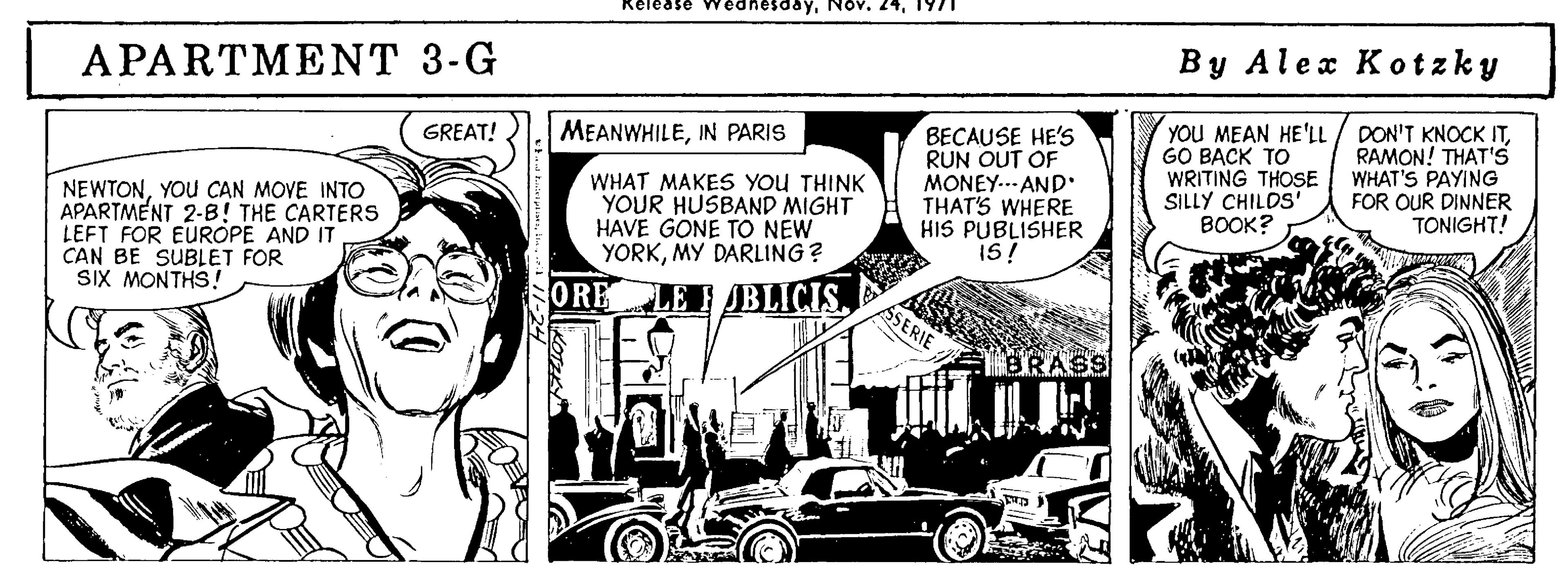 Art OCR: day1971 By Alex Kotzky APARTMENT 3-G BECAUSE HE'S RUN OUT OF MONEY..- AND THAT'S WHERE HIS PUBLISHER is! YOU MEAN HE'LL GO BACK TO WRITING THOSE SILLY CHILDS' BOOK? DON'T KNOCK ITRAMON! THAT'S WHAT'S PAYING FOR OUR DINNER TONIGHT! GREAT! MEANWHILEPARIS NEWTONYOU CAN MOVE INTO APARTMENT 2-B! THE CARTERS LEFT FOR EUROPE AND IT CAN BE SUBLET FOR SIX MONTHS! WHAT MAKES YoU THINK YOUR HUSBAND MIGHT HAVE GONE TO NEW YORKMY DARLING ? ORE LE JBLICISASERIE dayNov. 241971 By Alex Kotzky APARTMENT 3-G BECAUSE HE'S RUN OUT OF MONEY..- AND THAT'S WHERE HIS PUBLISHER is! YOU MEAN HE'LL GO BACK TO WRITING THOSE SILLY CHILDS' BOOK? DON'T KNOCK ITRAMON! THAT'S WHAT'S PAYING FOR OUR DINNER TONIGHT! GREAT! MEANWHILEPARIS NEWTONYOU CAN MOVE INTO APARTMENT 2-B! THE CARTERS LEFT FOR EUROPE AND IT CAN BE SUBLET FOR SIX MONTHS! WHAT MAKES YoU THINK YOUR HUSBAND MIGHT HAVE GONE TO NEW YORKMY DARLING ? ORE LE JBLICIS