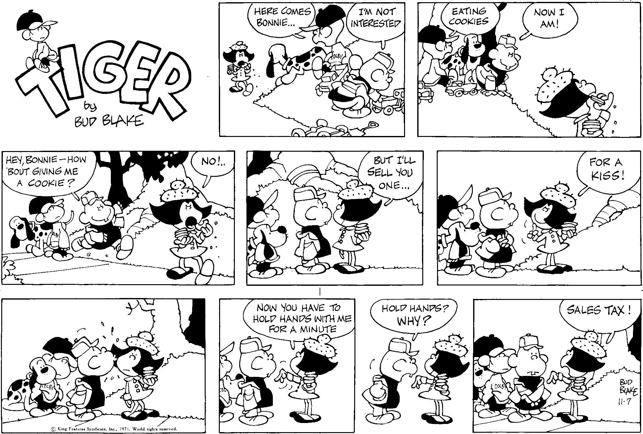 Black OCR: by BUD BLAKE HEYBONNIE-HOW BOUT GIVING ME A COOKIE? King Features Syndicate1971. World rights reserved. NO!.. HERE COMES BONNIE... I'M NOT INTERESTED NOW YOU HAVE TO HOLD HANDS WITH ME FOR A MINUTE BUT I'LL SELL YOU ONE... EATING COOKIES HOLD HANDS? WHY? COLB NOW I AM! FOR A KISS! SALES TAX! BUD BLAKE 11-7 by BUD BLAKE HEYBONNIE - HOW BOUT GIVING ME A COOKIE ? King Features Syndicate1971. World rights reserved . NO ! .. HERE COMES BONNIE ... I'M NOT INTERESTED NOW YOU HAVE TO HOLD HANDS WITH ME FOR A MINUTE BUT I'LL SELL YOU ONE ... EATING COOKIES HOLD HANDS ? WHY ? COLB NOW I AM ! FOR A KISS ! SALES TAX ! BUD BLAKE 11-7