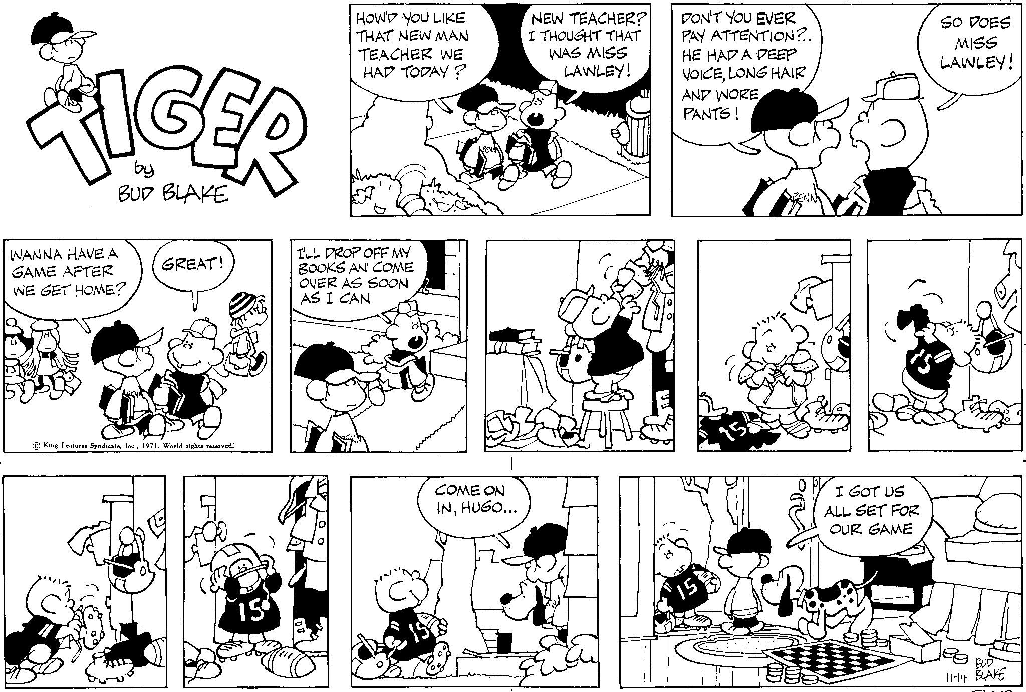 Organ OCR: TIGER by BUD BLAKE WANNA HAVE A GAME AFTER WE GET HOME? GREAT! King Features Syndicate1971. World rights reserved. 15 HOW'D YOU LIKE THAT NEW MAN TEACHER WE HAD TODAY? I'LL DROP OFF MY BOOKS AN' COME OVER AS SOON AS I CAN COME ON INHUGO... NEW TEACHER? I THOUGHT THAT WAS MISS LAWLEY! DON'T YOU EVER PAY ATTENTION?.. HE HAD A DEEP VOICELONG HAIR AND WORE PANTS! 15 BENN I GOT US ALL SET FOR OUR GAME SO DOES MISS LAWLEY! BUD 11-14 BLAKE TIGER by BUD BLAKE WANNA HAVE A GAME AFTER WE GET HOME ? GREAT ! King Features Syndicate1971. World rights reserved . 15 HOW'D YOU LIKE THAT NEW MAN TEACHER WE HAD TODAY ? I'LL DROP OFF MY BOOKS AN ' COME OVER AS SOON AS I CAN COME ON INHUGO ... NEW TEACHER ? I THOUGHT THAT WAS MISS LAWLEY ! DON'T YOU EVER PAY ATTENTION ? .. HE HAD A DEEP VOICELONG HAIR AND WORE PANTS ! 15 BENN I GOT US ALL SET FOR OUR GAME SO DOES MISS LAWLEY ! BUD 11-14 BLAKE