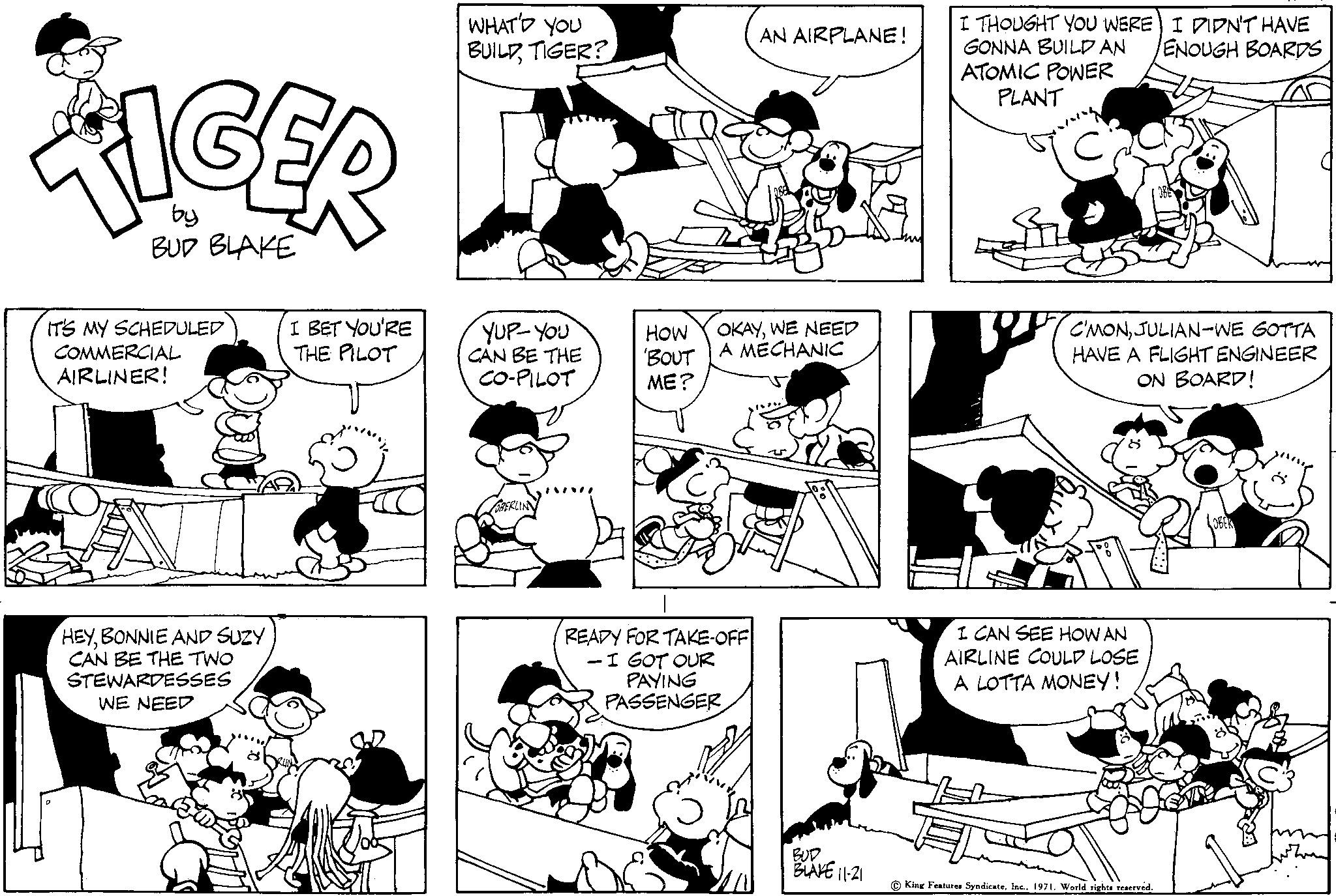 Black OCR: TIGER by BUD BLAKE IT'S MY SCHEDULED COMMERCIAL AIRLINER! HEYBONNIE AND SUZY CAN BE THE TWO STEWARDESSES WE NEED I BET YOU'RE THE PILOT WHAT'D YOU BUILD TIGER? YUP-YOU CAN BE THE CO-PILOT OBERLIN HOW 'BOUT ME? OKAYWE NEED A MECHANIC READY FOR TAKE-OFF - I GOT OUR AN AIRPLANE! PAYING PASSENGER BUD BLAKE 11-21 I THOUGHT YOU WERE GONNA BUILD AN ATOMIC POWER PLANT ? C'MONJULIAN-WE GOTTA HAVE A FLIGHT ENGINEER ON BOARD! I CAN SEE HOW AN AIRLINE COULD LOSE A LOTTA MONEY! I DIDN'T HAVE ENOUGH BOARDS King Features Syndicate1971. World rights reserved. TIGER by BUD BLAKE IT'S MY SCHEDULED COMMERCIAL AIRLINER ! HEYBONNIE AND SUZY CAN BE THE TWO STEWARDESSES WE NEED I BET YOU'RE THE PILOT WHAT'D YOU BUILD TIGER ? YUP - YOU CAN BE THE CO - PILOT OBERLIN HOW ' BOUT ME ? OKAYWE NEED A MECHANIC READY FOR TAKE - OFF - I GOT OUR AN AIRPLANE ! PAYING PASSENGER BUD BLAKE 11-21 I THOUGHT YOU WERE GONNA BUILD AN ATOMIC POWER PLANT ? C'MONJULIAN - WE GOTTA HAVE A FLIGHT ENGINEER ON BOARD ! I CAN SEE HOW AN AIRLINE COULD LOSE A LOTTA MONEY ! I DIDN'T HAVE ENOUGH BOARDS King Features Syndicate1971. World rights reserved .