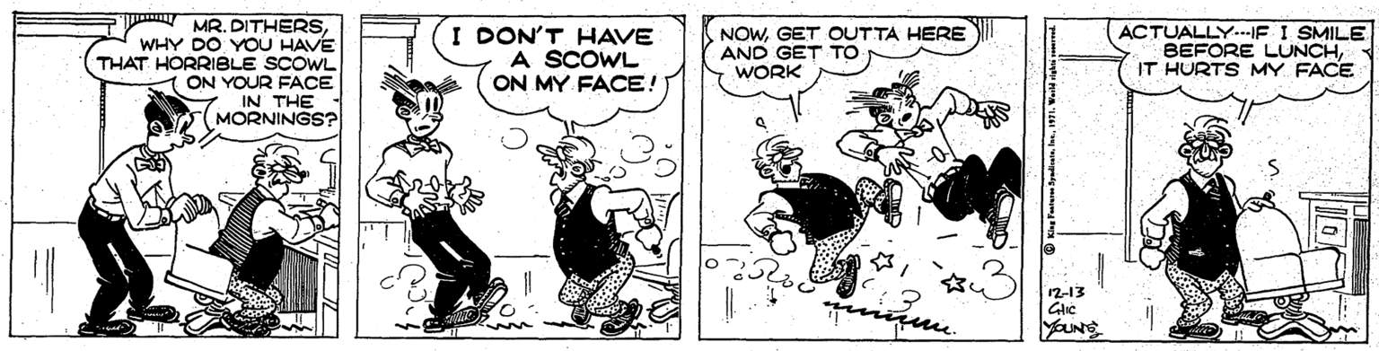 Humour OCR: MR. DITHERSWHY DO YOU HAVE THAT HORRIBLE SCOWL ON YOUR FACE IN THE MORNINGS? I DON'T HAVE A SCOWL ON MY FACE! ACTUALLY...E I SMILE BEFORE LUNCHIT HURTS MY FACE NOWGET OUTTA HERE AND GET TO WORK 12-13 Glic ??? MR. DITHERSWHY DO YOU HAVE THAT HORRIBLE SCOWL ON YOUR FACE IN THE MORNINGS? I DON'T HAVE A SCOWL ON MY FACE! ACTUALLY...E I SMILE BEFORE LUNCHIT HURTS MY FACE NOWGET OUTTA HERE AND GET TO WORK 12-13 Glic ???