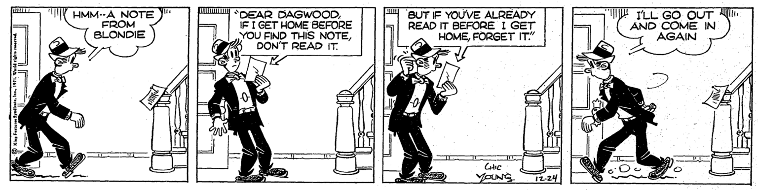 Humour OCR: HMM--A NOTE FROM BLONDIE unm DEAR DAGWOODIF I GET HOME BEFORE YOU FIND THIS NOTEDON'T READ IT. BUT IF YOU'VE ALREADY READ IT BEFORE I GET HOMEFORGET IT" ILL GO OUT . AND COME IN AGAIN CHIC YOUNG 12-24 HMM--A NOTE FROM BLONDIE unm DEAR DAGWOODIF I GET HOME BEFORE YOU FIND THIS NOTEDON'T READ IT. BUT IF YOU'VE ALREADY READ IT BEFORE I GET HOMEFORGET IT" ILL GO OUT . AND COME IN AGAIN CHIC YOUNG 12-24